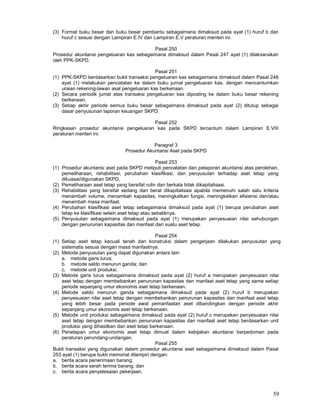 59
(3) Format buku besar dan buku besar pembantu sebagaimana dimaksud pada ayat (1) huruf b dan
huruf c sesuai dengan Lampiran E.IV dan Lampiran E.V peraturan menteri ini.
Pasal 250
Prosedur akuntansi pengeluaran kas sebagaimana dimaksud dalam Pasal 247 ayat (1) dilaksanakan
oleh PPK-SKPD.
Pasal 251
(1) PPK-SKPD berdasarkan bukti transaksi pengeluaran kas sebagaimana dimaksud dalam Pasal 248
ayat (1) melakukan pencatatan ke dalam buku jurnal pengeluaran kas. dengan mencantumkan
uraian rekening-lawan asal pengeluaran kas berkenaan.
(2) Secara periodik jumal atas transaksi pengeluaran kas diposting ke dalam buku besar rekening
berkenaan.
(3) Setiap akhir periode semua buku besar sebagaimana dimaksud pada ayat (2) ditutup sebagai
dasar penyusunan laporan keuangan SKPD.
Pasal 252
Ringkasan prosedur akuntansi pengeluaran kas pada SKPD tercantum dalam Lampiran E.VIII
peraturan menteri ini.
Paragraf 3
Prosedur Akuntansi Aset pada SKPD
Pasal 253
(1) Prosedur akuntansi aset pada SKPD meliputi pencatatan dan pelaporan akuntansi atas perolehan,
pemeliharaan, rehabilitasi, perubahan klasifikasi, dan penyusutan terhadap aset tetap yang
dikuasai/digunakan SKPD.
(2) Pemeliharaan aset tetap yang bersifat rutin dan berkala tidak dikapitalisasi.
(3) Rehabilitasi yang bersifat sedang dan berat dikapitalisasi apabila memenuhi salah satu kriteria
menambah volume, menambah kapasitas, meningkatkan fungsi, meningkatkan efisiensi dan/atau
menambah masa manfaat.
(4) Perubahan klasifikasi aset tetap sebagaimana dimaksud pada ayat (1) berupa perubahan aset
tetap ke klasifikasi selain aset tetap atau sebaliknya.
(5) Penyusutan sebagaimana dimaksud pada ayat (1) merupakan penyesuaian nilai sehubungan
dengan penurunan kapasitas dan manfaat dari suatu aset tetap.
Pasal 254
(1) Setiap aset tetap kecuali tanah dan konstruksi dalam pengerjaan dilakukan penyusutan yang
sistematis sesuai dengan masa manfaatnya.
(2) Metode penyusutan yang dapat digunakan antara lain:
a. metode garis lurus;
b. metode saldo menurun ganda; dan
c. metode unit produksi.
(3) Metode garis lurus sebagaimana dimaksud pada ayat (2) huruf a merupakan penyesuaian nilai
aset tetap dengan membebankan penurunan kapasitas dan manfaat aset tetap yang sama setiap
periode sepanjang umur ekonomis aset tetap berkenaan.
(4) Metode saldo menurun ganda sebagaimana dimaksud pada ayat (2) huruf b merupakan
penyesuaian nilai aset tetap dengan membebankan penurunan kapasitas dan manfaat aset tetap
yang lebih besar pada periode awal pemanfaatan aset dibandingkan dengan periode akhir
sepanjang umur ekonomis aset tetap berkenaan.
(5) Metode unit produksi sebagaimana dimaksud pada ayat (2) huruf c merupakan penyesuaian nilai
aset tetap dengan membebankan penurunan kapasitas dan manfaat aset tetap berdasarkan unit
produksi yang dihasilkan dari aset tetap berkenaan.
(6) Penetapan umur ekonomis aset tetap dimuat dalam kebijakan akuntansi berpedoman pada
peraturan perundang-undangan.
Pasal 255
Bukti transaksi yang digunakan dalam prosedur akuntansi aset sebagaimana dimaksud dalam Pasal
253 ayat (1) berupa bukti memorial dilampiri dengan:
a. berita acara penerimaan barang;
b. berita acara serah terima barang; dan
c. berita acara penyelesaian pekerjaan.
 