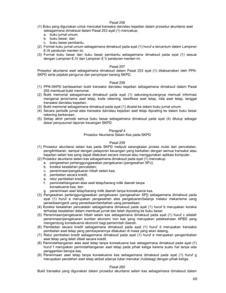 60
Pasal 256
(1) Buku yang digunakan untuk mencatat transaksi dan/atau kejadian dalam prosedur akuntansi aset
sebagaimana dimaksud dalam Pasal 253 ayat (1) mencakup:
a. buku jurnal umum;
b. buku besar; dan
c. buku besar pembantu.
(2) Format buku jurnal umum sebagaimana dimaksud pada ayat (1) huruf a tercantum dalam Lampiran
E.IX peraturan menteri ini.
(3) Format buku besar dan buku besar pembantu sebagaimana dimaksud pada ayat (1) sesuai
dengan Lampiran E.IV dan Lampiran E.V peraturan menteri ini.
Pasal 257
Prosedur akuntansi aset sebagaimana dimaksud dalam Pasal 253 ayat (1) dilaksanakan oleh PPK-
SKPD serta pejabat pengurus dan penyimpan barang SKPD.
Pasal 258
(1) PPK-SKPD berdasarkan bukti transaksi dan/atau kejadian sebagaimana dimaksud dalam Pasal
255 membuat bukti memorial.
(2) Bukti memorial sebagaimana dimaksud pada ayat (1) sekurang-kurangnya memuat informasi
mengenai jenis/nama aset tetap, kode rekening, klasifikasi aset tetap, nilai aset tetap, tanggal
transaksi dan/atau kejadian.
(3) Bukti memorial sebagaimana dimaksud pada ayat (1) dicatat ke dalam buku jurnal umum.
(4) Secara periodik jurnal atas transaksi dan/atau kejadian aset tetap diposting ke dalam buku besar
rekening berkenaan.
(5) Setiap akhir periode semua buku besar sebagaimana dimaksud pada ayat (4) ditutup sebagai
dasar penyusunan laporan keuangan SKPD.
Paragraf 4
Prosedur Akuntansi Selain Kas pada SKPD
Pasal 259
(1) Prosedur akuntansi selain kas pada SKPD meliputi serangkaian proses mulai dari pencatatan,
pengikhtisaran, sampai dengan pelaporan keuangan yang berkaitan dengan semua transaksi atau
kejadian selain kas yang dapat dilakukan secara manual atau menggunakan aplikasi komputer.
(2) Prosedur akuntansi selain kas sebagaimana dimaksud pada ayat (1) mencakup:
a. pengesahan pertanggungjawaban pengeluaran (pengesahan SPJ);
b. koreksi kesalahan pencatatan;
c. penerimaan/pengeluaran hibah selain kas;
d. pembelian secara kredit;
e. retur pembelian kredit;
f. pemindahtanganan atas aset tetap/barang milik daerah tanpa
konsekuensi kas; dan
g. penerimaan aset tetap/barang milik daerah tanpa konsekuensi kas.
(3) Pengesahan pertanggungjawaban pengeluaran (pengesahan SP]) sebagaimana dimaksud pada
ayat (1) huruf a merupakan pengesahan atas pengeluaran/belanja melalui mekanisme uang
persediaan/ganti uang persediaan/tambahan uang persediaan.
(4) Koreksi kesalahan pencatatan sebagaimana dimaksud pada ayat (1) huruf b merupakan koreksi
terhadap kesalahan dalam membuat jurnal dan telah diposting ke buku besar.
(5) Penerimaan/pengeluaran hibah selain kas sebagaimana dimaksud pada ayat (1) huruf c adalah
penerimaan/pengeluaran sumber ekonomi non kas yang merupakan pelaksanaan APBD yang
mengandung konsekuensi ekonomi bagi pemerintah daerah.
(6) Pembelian secara kredit sebagaimana dimaksud pada ayat (1) huruf d merupakan transaksi
pembelian aset tetap yang pembayarannya dilakukan di masa yang akan datang.
(7) Retur pembelian kredit sebagaimana dimaksud pada ayat (1) huruf e merupakan pengembalian
aset tetap yang telah dibeli secara kredit.
(8) Pemindahtanganan atas aset tetap tanpa konsekuensi kas sebagaimana dimaksud pada ayat (1)
huruf f merupakan pemindahtanganan aset tetap pada pihak ketiga karena suatu hal tanpa ada
penggantian berupa kas.
(9) Penerimaan aset tetap tanpa konsekuensi kas sebagaimana dimaksud pada ayat (1) huruf g
merupakan perolehan aset tetap akibat adanya tukar menukar (ruitslaag) dengan pihak ketiga.
Pasal 260
Bukti transaksi yang digunakan dalam prosedur akuntansi selain kas sebagaimana dimaksud dalam
 