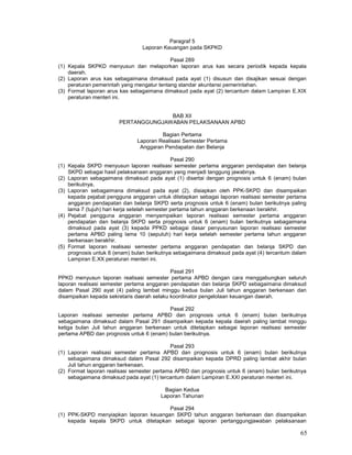 65
Paragraf 5
Laporan Keuangan pada SKPKD
Pasal 289
(1) Kepala SKPKD menyusun dan melaporkan laporan arus kas secara periodik kepada kepala
daerah.
(2) Laporan arus kas sebagaimana dimaksud pada ayat (1) disusun dan disajikan sesuai dengan
peraturan pemerintah yang mengatur tentang standar akuntansi pemerintahan.
(3) Format laporan arus kas sebagaimana dimaksud pada ayat (2) tercantum dalam Lampiran E.XIX
peraturan menteri ini.
BAB XII
PERTANGGUNGJAWABAN PELAKSANAAN APBD
Bagian Pertama
Laporan Realisasi Semester Pertama
Anggaran Pendapatan dan Belanja
Pasal 290
(1) Kepala SKPD menyusun laporan realisasi semester pertama anggaran pendapatan dan belanja
SKPD sebagai hasil pelaksanaan anggaran yang menjadi tanggung jawabnya.
(2) Laporan sebagaimana dimaksud pada ayat (1) disertai dengan prognosis untuk 6 (enam) bulan
berikutnya.
(3) Laporan sebagaimana dimaksud pada ayat (2), disiapkan oleh PPK-SKPD dan disampaikan
kepada pejabat pengguna anggaran untuk ditetapkan sebagai laporan realisasi semester pertama
anggaran pendapatan dan belanja SKPD serta prognosis untuk 6 (enam) bulan berikutnya paling
lama 7 (tujuh) hari kerja setelah semester pertama tahun anggaran berkenaan berakhir.
(4) Pejabat pengguna anggaran menyampaikan laporan realisasi semester pertama anggaran
pendapatan dan belanja SKPD serta prognosis untuk 6 (enam) bulan berikutnya sebagaimana
dimaksud pada ayat (3) kepada PPKD sebagai dasar penyusunan laporan realisasi semester
pertama APBD paling lama 10 (sepuluh) hari kerja setelah semester pertama tahun anggaran
berkenaan berakhir.
(5) Format laporan realisasi semester pertama anggaran pendapatan dan belanja SKPD dan
prognosis untuk 6 (enam) bulan berikutnya sebagaimana dimaksud pada ayat (4) tercantum dalam
Lampiran E.XX peraturan menteri ini.
Pasal 291
PPKD menyusun laporan realisasi semester pertama APBD dengan cara menggabungkan seluruh
laporan realisasi semester pertama anggaran pendapatan dan belanja SKPD sebagaimana dimaksud
dalam Pasal 290 ayat (4) paling lambat minggu kedua bulan Juli tahun anggaran berkenaan dan
disampaikan kepada sekretaris daerah selaku koordinator pengelolaan keuangan daerah.
Pasal 292
Laporan realisasi semester pertama APBD dan prognosis untuk 6 (enam) bulan berikutnya
sebagaimana dimaksud dalam Pasal 291 disampaikan kepada kepala daerah paling lambat minggu
ketiga bulan Juli tahun anggaran berkenaan untuk ditetapkan sebagai laporan realisasi semester
pertama APBD dan prognosis untuk 6 (enam) bulan berikutnya.
Pasal 293
(1) Laporan realisasi semester pertama APBD dan prognosis untuk 6 (enam) bulan berikutnya
sebagaimana dimaksud dalam Pasal 292 disampaikan kepada DPRD paling lambat akhir bulan
Juli tahun anggaran berkenaan.
(2) Format laporan realisasi semester pertama APBD dan prognosis untuk 6 (enam) bulan berikutnya
sebagaimana dimaksud pada ayat (1) tercantum dalam Lampiran E.XXI peraturan menteri ini.
Bagian Kedua
Laporan Tahunan
Pasal 294
(1) PPK-SKPD menyiapkan laporan keuangan SKPD tahun anggaran berkenaan dan disampaikan
kepada kepala SKPD untuk ditetapkan sebagai laporan pertanggungjawaban pelaksanaan
 