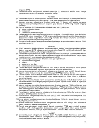 66
anggaran SKPD.
(2) Laporan keuangan sebagaimana dimaksud pada ayat (1) disampaikan kepada PPKD sebagai
dasar penyusunan laporan keuangan pemerintah daerah.
Pasal 295
(1) Laporan keuangan SKPD sebagaimana dimaksud dalam Pasal 294 ayat (1) disampaikan kepada
kepala daerah melalui PPKD paling lambat 2 (dua) bulan setelah tahun anggaran berakhir.
(2) Laporan keuangan sebagaimana dimaksud pada ayat (1) disusun oleh pejabat pengguna
anggaran sebagai hasil pelaksanaan anggaran yang berada di SKPD yang menjadi tanggung
jawabnya.
(3) Laporan keuangan SKPD sebagaimana dimaksud pada ayat (2) terdiri dari:
a. laporan realisasi anggaran;
b. neraca; dan
c. catatan atas laporan keuangan.
(4) Laporan keuangan SKPD sebagaimana dimaksud pada ayat (1) dilampiri dengan surat pernyataan
kepala SKPD bahwa pengelolaan APBD yang menjadi tanggung jawabnya telah diselenggarakan
berdasarkan sistem pengendalian intern yang memadai dan standar akuntansi pemerintahan
sesuai dengan peraturan perundang-undangan.
(5) Format surat pernyataan sebagaimana dimaksud pada ayat (4) tercantum dalam Lampiran E.XXII
peraturan menteri ini.
Pasal 296
(1) PPKD menyusun laporan keuangan pemerintah daerah dengan cara menggabungkan laporan-
laporan keuangan SKPD sebagaimana dimaksud dalam Pasal 295 ayat (3) paling lambat 3 (tiga)
bulan setelah berakhirnya tahun anggaran berkenaan.
(2) Laporan keuangan pemerintah daerah sebagaimana dimaksud pada ayat (1) disampaikan kepada
kepala daerah melalui sekretaris daerah selaku koordinator pengelolaan keuangan daerah dalam
rangka memenuhi pertanggungjawaban pelaksanaan APBD.
(3) Laporan keuangan sebagaimana dimaksud pada ayat (1) terdiri dari:
a. laporan realisasi anggaran;
b. neraca;
c. laporan arus kas; dan
d. catatan atas laporan keuangan.
(4) Laporan keuangan sebagaimana dimaksud pada ayat (2) disusun dan disajikan sesuai dengan
peraturan pemerintah yang mengatur tentang standar akuntansi pemerintahan.
(5) Laporan keuangan pemerintahan daerah sebagaimana dimaksud pada ayat (2) dilampiri dengan
laporan ikhtisar realisasi kinerja dan laporan keuangan BUMD/perusahaan daerah.
(6) Laporan ikhtisar realisasi kinerja sebagaimana dimaksud pada ayat (5) disusun dari ringkasan
laporan keterangan pertanggungjawaban kepala daerah dan laporan kinerja interim di Iingkungan
pemerintah daerah.
(7) Penyusunan laporan kinerja interim sebagaimana dimaksud pada ayat (6) berpedoman pada
Peraturan Menteri Dalam Negeri yang mengatur mengenai laporan kinerja interim di lingkungan
pemerintah daerah.
(8) Laporan keuangan pemerintah daerah sebagaimana dimaksud pada ayat (1) dilampiri dengan surat
pernyataan kepala daerah yang menyatakan pengelolaan APBD yang menjadi tanggung jawabnya
telah diselenggarakan berdasarkan sistem pengendalian intern yang memadai, sesuai dengan
peraturan perundangundangan.
(9) Format laporan realisasi anggaran sebagaimana dimaksud pada ayat (3) huruf a tercantum dalam
Lampiran E.XXIII peraturan menteri ini.
(10) Format neraca sebagaimana dimaksud pada ayat (3) huruf b tercantum dalam Lampiran E.XXIV
peraturan menteri ini.
(11)Format laporan arus kas sebagaimana dimaksud pada ayat (3) huruf c sesuai dengan Lampiran
E.XIX peraturan menteri ini.
(12) Format catatan atas laporan keuangan sebagaimana dimaksud pada ayat (3) huruf d tercantum
dalam Lampiran E.XXV peraturan menteri ini.
(13) Format surat pernyataan kepala daerah bahwa pengelolaan APBD yang menjadi tanggung
jawabnya telah diselenggarakan berdasarkan sistem pengendalian intern yang memadai
sebagaimana dimaksud pada ayat (6) tercantum dalam Lampiran E.XXVI peraturan menteri ini.
Pasal 297
(1) Laporan keuangan sebagaimana dimaksud dalam Pasal 296 ayat (2) disampaikan oleh kepala
daerah kepada Badan Pemeriksa Keuangan (BPK) untuk dilakukan pemeriksaan paling lambat 3
(tiga) bulan setelah tahun anggaran berakhir.
 