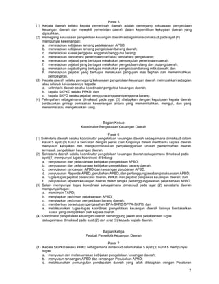 7
Pasal 5
(1) Kepala daerah selaku kepala pemerintah daerah adalah pemegang kekuasaan pengelolaan
keuangan daerah dan mewakili pemerintah daerah dalam kepemilikan kekayaan daerah yang
dipisahkan.
(2) Pemegang kekuasaan pengelolaan keuangan daerah sebagaimana dimaksud pada ayat (1)
mempunyai kewenangan:
a. menetapkan kebijakan tentang pelaksanaan APBD;
b. menetapkan kebijakan tentang pengelolaan barang daerah;
c. menetapkan kuasa pengguna anggaran/pengguna barang;
d. menetapkan bendahara penerimaan dan/atau bendahara pengeluaran;
e. menetapkan pejabat yang bertugas melakukan pemungutan penerimaan daerah;
f. menetapkan pejabat yang bertugas melakukan pengelolaan utang dan piutang daerah;
g. menetapkan pejabat yang bertugas melakukan pengelolaan barang milik daerah; dan
h. menetapkan pejabat yang bertugas melakukan pengujian atas tagihan dan memerintahkan
pembayaran.
(3) Kepala daerah selaku pemegang kekuasaan pengelolaan keuangan daerah melimpahkan sebagian
atau seluruh kekuasaannya kepada:
a. sekretaris daerah selaku koordinator pengelola keuangan daerah;
b. kepala SKPKD selaku PPKD; dan
c. kepala SKPD selaku pejabat pengguna anggaran/pengguna barang.
(4) Pelimpahan sebagaimana dimaksud pada ayat (3) ditetapkan dengan keputusan kepala daerah
berdasarkan prinsip pemisahan kewenangan antara yang memerintahkan, menguji, dan yang
menerima atau mengeluarkan uang.
Bagian Kedua
Koordinator Pengelolaan Keuangan Daerah
Pasal 6
(1) Sekretaris daerah selaku koordinator pengelolaan keuangan daerah sebagaimana dimaksud dalam
Pasal 5 ayat (3) huruf a berkaitan dengan peran clan fungsinya dalam membantu kepala daerah
menyusun kebijakan dan mengkoordinasikan penyelenggaraan urusan pemerintahan daerah
termasuk pengelolaan keuangan daerah.
(2) Sekretaris daerah selaku koordinator pengelolaan keuangan daerah sebagaimana dimaksud pada
ayat (1) mempunyai tugas koordinasi di bidang:
a. penyusunan dan pelaksanaan kebijakan pengelolaan APBD;
b. penyusunan dan pelaksanaan kebijakan pengelolaan barang daerah;
c. penyusunan rancangan APBD dan rancangan perubahan APBD;
d. penyusunan Raperda APBD, perubahan APBD, dan pertanggungjawaban pelaksanaan APBD;
e. tugas-tugas pejabat perencana daerah, PPKD, dan pejabat pengawas keuangan daerah; dan
f. penyusunan laporan keuangan daerah dalam rangka pertanggungjawaban pelaksanaan APBD.
(3) Selain mempunyai tugas koordinasi sebagaimana dimaksud pada ayat (2) sekretaris daerah
mempunyai tugas:
a. memimpin TAPD;
b. menyiapkan pedoman pelaksanaan APBD;
c. menyiapkan pedoman pengelolaan barang daerah;
d. memberikan persetujuan pengesahan DPA-SKPD/DPPA-SKPD; dan
e. melaksanakan tugas-tugas koordinasi pengelolaan keuangan daerah lainnya berdasarkan
kuasa yang dilimpahkan oleh kepala daerah.
(4) Koordinator pengelolaan keuangan daerah bertanggung jawab atas pelaksanaan tugas
sebagaimana dimaksud pada ayat (2) dan ayat (3) kepada kepala daerah.
Bagian Ketiga
Pejabat Pengelola Keuangan Daerah
Pasal 7
(1) Kepala SKPKD selaku PPKD sebagaimana dimaksud dalam Pasal 5 ayat (3) huruf b mempunyai
tugas:
a. menyusun dan melaksanakan kebijakan pengelolaan keuangan daerah;
b. menyusun rancangan APBD dan rancangan Perubahan APBD;
c. melaksanakan pemungutan pendapatan daerah yang telah ditetapkan dengan Peraturan
 