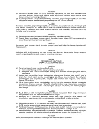 71
Pasal 319
(1) Bendahara, pegawai negeri sipil bukan bendahara, dan pejabat lain yang telah ditetapkan untuk
mengganti kerugian daerah dapat dikenai sanksi administratif dan/atau sanksi pidana sesuai
dengan peraturan perundang-undangan.
(2) Putusan pidana atas kerugian daerah terhadap bendahara, pegawai negeri sipil bukan bendahara
dan pejabat lain tidak membebaskan yang bersangkutan dari tuntutan ganti rugi.
Pasal 320
Kewajiban bendahara, pegawai negeri sipil bukan bendahara, atau pejabat lain untuk membayar ganti
rugi, menjadi kedaluwarsa jika dalam waktu 5 (lima) tahun sejak diketahuinya kerugian tersebut atau
dalam waktu 8 (delapan) tahun sejak terjadinya kerugian tidak dilakukan penuntutan ganti rugi
terhadap yang bersangkutan.
Pasal 321
(1) Pengenaan ganti kerugian daerah terhadap bendahara ditetapkan oleh BPK.
(2) Apabila dalam pemeriksaan kerugian daerah ditemukan unsure pidana, BPK menindaklanjutinya
sesuai dengan peraturan perundang-undangan.
Pasal 322
Pengenaan ganti kerugian daerah terhadap pegawai negeri sipil bukan bendahara ditetapkan oleh
kepala daerah.
Pasal 323
Ketentuan lebih lanjut mengenai tata cara tuntutan ganti kerugian daerah diatur dengan peraturan
daerah dengan berpedoman pada peraturan perundang-undangan.
BAB XV
PENGELOLAAN KEUANGAN
BADAN LAYANAN UMUM DAERAH
Pasal 324
(1) Pemerintah daerah dapat membentuk BLUD untuk :
a. menyediakan barang dan/atau jasa untuk layanan umum; dan
b. mengelola dana khusus dalam rangka meningkatkan ekonomi dan/atau pelayanan kepada
masyarakat.
(2) Instansi yang menyediakan barang dan/atau jasa sebagaimana dimaksud pada ayat (1) huruf a,
antara lain rumah sakit daerah, penyelenggara pendidikan, penerbit lisensi dan dokumen,
penyelenggara jasa penyiaran publik, penyedia jasa penelitian dan pengujian, serta instansi
layanan umum lainnya.
(3) Dana khusus dalam rangka meningkatkan ekonomi dan/atau pelayanan kepada masyarakat
sebagaimana dimaksud pada ayat (1) huruf b, antara lain instansi yang melaksanakan pengelolaan
dana seperti dana bergulir usaha kecil menengah, tabungan perumahan, dan instansi pengelola
dana lainnya.
Pasal 325
(1) BLUD dibentuk untuk meningkatkan pelayanan kepada masyarakat dalam rangka memajukan
kesejahteraan umum dan mencerdaskan kehidupan bangsa.
(2) Kekayaan BLUD merupakan kekayaan daerah yang tidak dipisahkan serta dikelola dan
dimanfaatkan sepenuhnya untuk menyelenggarakan kegiatan BLUD yang bersangkutan
Pasal 326
(1) Pembinaan keuangan BLUD dilakukan oleh PPKD dan pembinaan teknis dilakukan oleh kepala
SKPD yang bertanggung jawab atas urusan pemerintahan yang bersangkutan.
(2) Pembinaan keuangan BLUD sebagaimana dimaksud pada ayat (1) meliputi pemberian pedoman,
bimbingan, supervisi pendidikan dan pelatihan dibidang pengelolaan keuangan BLUD.
(3) Pembinaan teknis sebagaimana dimaksud pada ayat (1) meliputi pemberian pedoman, bimbingan,
supervisi, pendidikan dan pelatihan dibidang penyelenggaraan program dan kegiatan BLUD.
Pasal 327
BLUD dapat memperoleh hibah atau sumbangan dari masyarakat atau badan lain.
 