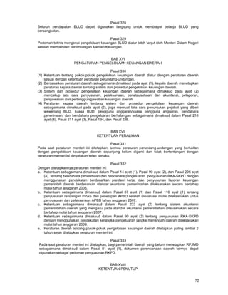 72
Pasal 328
Seluruh pendapatan BLUD dapat digunakan langsung untuk membiayai belanja BLUD yang
bersangkutan.
Pasal 329
Pedoman teknis mengenai pengelolaan keuangan BLUD diatur lebih lanjut oleh Menteri Dalam Negeri
setelah memperoleh pertimbangan Menteri Keuangan.
BAB XVI
PENGATURAN PENGELOLAAN KEUANGAN DAERAH
Pasal 330
(1) Ketentuan tentang pokok-pokok pengelolaan keuangan daerah diatur dengan peraturan daerah
sesuai dengan ketentuan peraturan perundang-undangan.
(2) Berdasarkan peraturan daerah sebagaimana dimaksud pada ayat (1), kepala daerah menetapkan
peraturan kepala daerah tentang sistem dan prosedur pengelolaan keuangan daerah.
(3) Sistem dan prosedur pengelolaan keuangan daerah sebagaimana dimaksud pada ayat (2)
mencakup tata cara penyusunan, pelaksanaan, penatausahaan dan akuntansi, pelaporan,
pengawasan dan pertanggungjawaban keuangan daerah
(4) Peraturan kepala daerah tentang sistem dan prosedur pengelolaan keuangan daerah
sebagaimana dimaksud pada ayat (2), juga memuat tata cara penunjukan pejabat yang diberi
wewenang BUD, kuasa BUD, pengguna anggaran/kuasa pengguna anggaran, bendahara
penerimaan, dan bendahara pengeluaran berhalangan sebagaimana dimaksud dalam Pasal 216
ayat (8), Pasal 211 ayat (3), Pasal 194, dan Pasal 226.
BAB XVII
KETENTUAN PERALIHAN
Pasal 331
Pada saat peraturan menteri ini ditetapkan, semua peraturan perundang-undangan yang berkaitan
dengan pengelolaan keuangan daerah sepanjang belum diganti dan tidak bertentangan dengan
peraturan menteri ini dinyatakan tetap berlaku.
Pasal 332
Dengan ditetapkannya peraturan menteri ini:
a. Ketentuan sebagaimana dimaksud dalam Pasal 14 ayat (1), Pasal 90 ayat (2), dan Pasal 296 ayat
(4), tentang bendahara penerimaan dan bendahara pengeluaran, penyusunan RKA-SKPD dengan
menggunakan pendekatan berdasarkan prestasi kerja, dan penyusunan laporan keuangan
pemerintah daerah berdasarkan standar akuntansi pemerintahan dilaksanakan secara bertahap
mulai tahun anggaran 2006.
b. Ketentuan sebagaimana dimaksud dalam Pasal 87 ayat (1) dan Pasal 116 ayat (1) tentang
penyusunan rancangan PPAS dan penetapan APBD setelah dievaluasi mulai dilaksanakan untuk
penyusunan dan pelaksanaan APBD tahun anggaran 2007.
c. Ketentuan sebagaimana dimaksud dalam Pasal 233 ayat (2) tentang sistem akuntansi
pemerintahan daerah yang mengacu pada standar akuntansi pemerintahan dilaksanakan secara
bertahap mulai tahun anggaran 2007.
d. Ketentuan sebagaimana dimaksud dalam Pasal 90 ayat (2) tentang penyusunan RKA-SKPD
dengan menggunakan pendekatan kerangka pengeluaran jangka menengah daerah dilaksanakan
mulai tahun anggaran 2009.
e. Peraturan daerah tentang pokok-pokok pengelolaan keuangan daerah ditetapkan paling lambat 2
tahun sejak ditetapkan peraturan menteri ini.
Pasal 333
Pada saat peraturan menteri ini ditetapkan, bagi pemerintah daerah yang belum menetapkan RPJMD
sebagaimana dimaksud dalam Pasal 81 ayat (1), dokumen perencanaan daerah lainnya dapat
digunakan sebagai pedoman penyusunan RKPD.
BAB XVIII
KETENTUAN PENUTUP
 