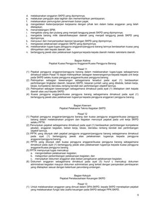 9
d. melaksanakan anggaran SKPD yang dipimpinnya;
e. melakukan pengujian atas tagihan dan memerintahkan pembayaran;
f. melaksanakan pemungutan penerimaan bukan pajak;
g. mengadakan ikatan/perjanjian kerjasama dengan pihak lain dalam batas anggaran yang telah
ditetapkan;
h. menandatangani SPM;
i. mengelola utang dan piutang yang menjadi tanggung jawab SKPD yang dipimpinnya;
j. mengelola barang milik daerah/kekayaan daerah yang menjadi tanggung jawab SKPD yang
dipimpinnya;
k. menyusun dan menyampaikan laporan keuangan SKPD yang dipimpinnya;
l. mengawasi pelaksanaan anggaran SKPD yang dipimpinnya;
m. melaksanakan tugas-tugas pengguna anggaran/pengguna barang lainnya berdasarkan kuasa yang
dilimpahkan oleh kepala daerah; dan
n. bertanggung jawab atas pelaksanaan tugasnya kepada kepala daerah melalui sekretaris daerah.
Bagian Kelima
Pejabat Kuasa Pengguna Anggaran/Kuasa Pengguna Barang
Pasal 11
(1) Pejabat pengguna anggaran/pengguna barang dalam melaksanakan tugas-tugas sebagaimana
dimaksud dalam Pasal 10 dapat melimpahkan sebagian kewenangannya kepada kepala unit kerja
pada SKPD selaku kuasa pengguna anggaran/kuasa pengguna barang.
(2) Pelimpahan sebagian kewenangan sebagaimana tersebut pada ayat (1) berdasarkan
pertimbangan tingkatan daerah, besaran SKPD, besaran jumlah uang yang dikelola, beban kerja,
lokasi, kompetensi dan/atau rentang kendali dan pertimbangan objektif lainnya.
(3) Pelimpahan sebagian kewenangan sebagaimana dimaksud pada ayat (1) ditetapkan oleh kepala
daerah atas usul kepala SKPD.
(4) Kuasa pengguna anggaran/kuasa pengguna barang sebagaimana dimaksud pada ayat (1)
bertanggung jawab atas pelaksanaan tugasnya kepada pengguna anggaran/ pengguna barang.
Bagian Keenam
Pejabat Pelaksana Teknis Kegiatan SKPD
Pasal 12
(1) Pejabat pengguna anggaran/pengguna barang dan kuasa pengguna anggaran/kuasa pengguna
barang dalam melaksanakan program dan kegiatan menunjuk pejabat pada unit kerja SKPD
selaku PPTK.
(2) Penunjukan pejabat sebagaimana dimaksud pada ayat (1) berdasarkan pertimbangan kompetensi
jabatan, anggaran kegiatan, beban kerja, lokasi, dan/atau rentang kendali dan pertimbangan
objektif lainnya.
(3) PPTK yang ditunjuk oleh pejabat pengguna anggaran/pengguna barang sebagaimana dimaksud
pada ayat (1) bertanggung jawab atas pelaksanaan tugasnya kepada pengguna
anggaran/pengguna barang.
(4) PPTK yang ditunjuk oleh kuasa pengguna anggaran/kuasa pengguna barang sebagaimana
dimaksud pada ayat (1) bertanggung jawab atas pelaksanaan tugasnya kepada kuasa pengguna
anggaran/kuasa pengguna barang.
(5) PPTK mempunyai tugas mencakup:
a. mengendalikan pelaksanaan kegiatan;
b. melaporkan perkembangan pelaksanaan kegiatan; dan
c. menyiapkan dokumen anggaran atas beban pengeluaran pelaksanaan kegiatan.
(6) Dokumen anggaran sebagaimana dimaksud pada ayat (5) huruf c mencakup dokumen
administrasi kegiatan maupun dokumen administrasi yang terkait dengan persyaratan pembayaran
yang ditetapkan sesuai dengan ketentuan perundang-undangan.
Bagian Ketujuh
Pejabat Penatausahaan Keuangan SKPD
Pasal 13
(1) Untuk melaksanakan anggaran yang dimuat dalam DPA-SKPD, kepala SKPD menetapkan pejabat
yang melaksanakan fungsi tata usaha keuangan pada SKPD sebagai PPK-SKPD.
 