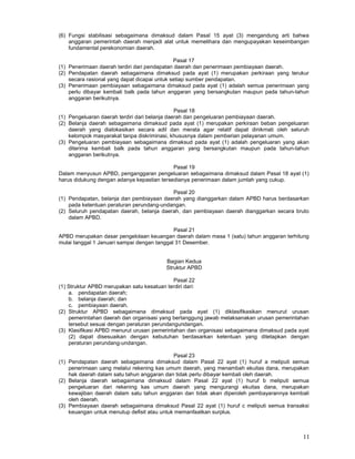 11
(6) Fungsi stabilisasi sebagaimana dimaksud dalam Pasal 15 ayat (3) mengandung arti bahwa
anggaran pemerintah daerah menjadi alat untuk memelihara dan mengupayakan keseimbangan
fundamental perekonomian daerah.
Pasal 17
(1) Penerimaan daerah terdiri dari pendapatan daerah dan penerimaan pembiayaan daerah.
(2) Pendapatan daerah sebagaimana dimaksud pada ayat (1) merupakan perkiraan yang terukur
secara rasional yang dapat dicapai untuk setiap sumber pendapatan.
(3) Penerimaan pembiayaan sebagaimana dimaksud pada ayat (1) adalah semua penerimaan yang
perlu dibayar kembali balk pada tahun anggaran yang bersangkutan maupun pada tahun-tahun
anggaran berikutnya.
Pasal 18
(1) Pengeluaran daerah terdiri dari belanja daerah dan pengeluaran pembiayaan daerah.
(2) Belanja daerah sebagaimana dimaksud pada ayat (1) merupakan perkiraan beban pengeluaran
daerah yang dialokasikan secara adil dan merata agar relatif dapat dinikmati oleh seluruh
kelompok masyarakat tanpa diskriminasi, khususnya dalam pemberian pelayanan umum.
(3) Pengeluaran pembiayaan sebagaimana dimaksud pada ayat (1) adalah pengeluaran yang akan
diterima kembali balk pada tahun anggaran yang bersangkutan maupun pada tahun-tahun
anggaran berikutnya.
Pasal 19
Dalam menyusun APBD, penganggaran pengeluaran sebagaimana dimaksud dalam Pasal 18 ayat (1)
harus didukung dengan adanya kepastian tersedianya penerimaan dalam jumlah yang cukup.
Pasal 20
(1) Pendapatan, belanja dan pembiayaan daerah yang dianggarkan dalam APBD harus berdasarkan
pada ketentuan peraturan perundang-undangan.
(2) Seluruh pendapatan daerah, belanja daerah, dan pembiayaan daerah dianggarkan secara bruto
dalam APBD.
Pasal 21
APBD merupakan dasar pengelolaan keuangan daerah dalam masa 1 (satu) tahun anggaran terhitung
mulai tanggal 1 Januari sampai dengan tanggal 31 Desember.
Bagian Kedua
Struktur APBD
Pasal 22
(1) Struktur APBD merupakan satu kesatuan terdiri dari:
a. pendapatan daerah;
b. belanja daerah; dan
c. pembiayaan daerah.
(2) Struktur APBD sebagaimana dimaksud pada ayat (1) diklasifikasikan menurut urusan
pemerintahan daerah dan organisasi yang bertanggung jawab melaksanakan urusan pemerintahan
tersebut sesuai dengan peraturan perundangundangan.
(3) Klasifikasi APBD menurut urusan pemerintahan dan organisasi sebagaimana dimaksud pada ayat
(2) dapat disesuaikan dengan kebutuhan berdasarkan ketentuan yang ditetapkan dengan
peraturan perundang-undangan.
Pasal 23
(1) Pendapatan daerah sebagaimana dimaksud dalam Pasal 22 ayat (1) huruf a meliputi semua
penerimaan uang melalui rekening kas umum daerah, yang menambah ekuitas dana, merupakan
hak daerah dalam satu tahun anggaran dan tidak perlu dibayar kembali oleh daerah.
(2) Belanja daerah sebagaimana dimaksud dalam Pasal 22 ayat (1) huruf b meliputi semua
pengeluaran dari rekening kas umum daerah yang mengurangi ekuitas dana, merupakan
kewajiban daerah dalam satu tahun anggaran dan tidak akan diperoleh pembayarannya kembali
oleh daerah.
(3) Pembiayaan daerah sebagaimana dimaksud Pasal 22 ayat (1) huruf c meliputi semua transaksi
keuangan untuk menutup defisit atau untuk memanfaatkan surplus.
 