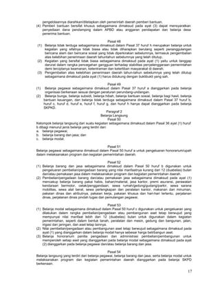 17
pengelolaannya diarahkan/ditetapkan oleh pemerintah daerah pemberi bantuan.
(4) Pemberi bantuan bersifat khusus sebagaimana dimaksud pada ayat (3) dapat mensyaratkan
penyediaan dana pendamping dalam APBD atau anggaran pendapatan dan belanja desa
penerima bantuan.
Pasal 48
(1) Belanja tidak terduga sebagaimana dimaksud dalam Pasal 37 huruf h merupakan belanja untuk
kegiatan yang sifatnya tidak biasa atau tidak diharapkan berulang seperti penanggulangan
bencana alam dan bencana sosial yang tidak diperkirakan sebelumnya, termasuk pengembalian
atas kelebihan penerimaan daerah tahuntahun sebelumnya yang telah ditutup.
(2) Kegiatan yang bersifat tidak biasa sebagaimana dimaksud pada ayat (1) yaitu untuk tanggap
darurat dalam rangka pencegahan gangguan terhadap stabilitas penyelenggaraan pemerintahan
demi terciptanya keamanan, ketentraman dan ketertiban masyarakat di daerah.
(3) Pengembalian atas kelebihan penerimaan daerah tahun-tahun sebelumnya yang telah ditutup
sebagaimana dimaksud pada ayat (1) harus didukung dengan buktibukti yang sah.
Pasal 49
(1) Belanja pegawai sebagaimana dimaksud dalam Pasal 37 huruf a dianggarkan pada belanja
organisasi berkenaan sesuai dengan peraturan perundang-undangan.
(2) Belanja bunga, belanja subsidi, belanja hibah, belanja bantuan sosial, belanja bagi hasil, belanja
bantuan keuangan, dan belanja tidak terduga sebagaimana dimaksud dalam Pasal 37 huruf b,
huruf c, huruf d, huruf e, huruf f, huruf g, dan huruf h hanya dapat dianggarkan pada belanja
SKPKD.
Paragraf 2
Belanja Langsung
Pasal 50
Kelompok belanja langsung dari suatu kegiatan sebagaimana dimaksud dalam Pasal 36 ayat (1) huruf
b dibagi menurut jenis belanja yang terdiri dari:
a. belanja pegawai;
b. belanja barang dan jasa; dan
c. belanja modal.
Pasal 51
Belanja pegawai sebagaimana dimaksud dalam Pasal 50 huruf a untuk pengeluaran honorarium/upah
dalam melaksanakan program dan kegiatan pemerintahan daerah.
Pasal 52
(1) Belanja barang dan jasa sebagaimana dimaksud dalam Pasal 50 huruf b digunakan untuk
pengeluaran pembelian/pengadaan barang yang nilai manfaatnya kurang dari 12 (duabelas) bulan
dan/atau pemakaian jasa dalam melaksanakan program dan kegiatan pemerintahan daerah.
(2) Pembelian/pengadaan barang dan/atau pemakaian jasa sebagaimana dimaksud pada ayat (1)
mencakup belanja barang pakai habis, bahan/material, jasa kantor, premi asuransi, perawatan
kendaraan bermotor, cetak/penggandaan, sewa rumah/gedung/gudang/parkir, sewa sarana
mobilitas, sewa alat berat, sewa perlengkapan dan peralatan kantor, makanan dan minuman,
pakaian dinas dan atributnya, pakaian kerja, pakaian khusus dan hari-hari tertentu, perjalanan
dinas, perjalanan dinas pindah tugas dan pemulangan pegawai.
Pasal 53
(1) Belanja modal sebagaimana dimaksud dalam Pasal 50 huruf c digunakan untuk pengeluaran yang
dilakukan dalam rangka pembelian/pengadaan atau pembangunan aset tetap berwujud yang
mempunyai nilai manfaat lebih dari 12 (duabelas) bulan untuk digunakan dalam kegiatan
pemerintahan, seperti dalam bentuk tanah, peralatan dan mesin, gedung dan bangunan, jalan,
irigasi dan jaringan, dan aset tetap lainnya.
(2) Nilai pembelian/pengadaan atau pembangunan aset tetap berwujud sebagaimana dimaksud pada
ayat (1) yang dianggarkan dalam belanja modal hanya sebesar harga beli/bangun aset.
(3) Belanja honorarium panitia pengadaan dan administrasi pembelian/pembangunan untuk
memperoleh setiap aset yang dianggarkan pada belanja modal sebagaimana dimaksud pada ayat
(2) dianggarkan pada belanja pegawai dan/atau belanja barang dan jasa.
Pasal 54
Belanja langsung yang terdiri dari belanja pegawai, belanja barang dan jasa, serta belanja modal untuk
melaksanakan program dan kegiatan pemerintahan daerah dianggarkan pada belanja SKPD
berkenaan.
 