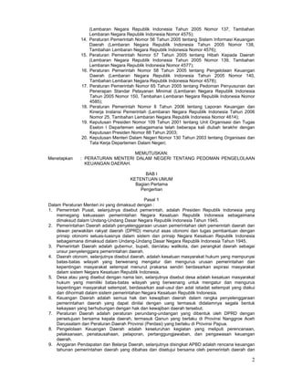 2
(Lembaran Negara Republik Indonesia Tahun 2005 Nomor 137, Tambahan
Lembaran Negara Republik Indonesia Nomor 4575);
14. Peraturan Pemerintah Nomor 56 Tahun 2005 tentang Sistem Informasi Keuangan
Daerah (Lembaran Negara Republik Indonesia Tahun 2005 Nomor 138,
Tambahan Lembaran Negara Republik Indonesia Nomor 4576);
15. Peraturan Pemerintah Nomor 57 Tahun 2005 tentang Hibah Kepada Daerah
(Lembaran Negara Republik Indonesia Tahun 2005 Nomor 139, Tambahan
Lembaran Negara Republik Indonesia Nomor 4577);
16. Peraturan Pemerintah Nomor 58 Tahun 2005 tentang Pengelolaan Keuangan
Daerah (Lembaran Negara Republik Indonesia Tahun 2005 Nomor 140,
Tambahan Lembaran Negara Republik Indonesia Nomor 4578);
17. Peraturan Pemerintah Nomor 65 Tahun 2005 tentang Pedoman Penyusunan dan
Penerapan Standar Pelayanan Minimal (Lembaran Negara Republik Indonesia
Tahun 2005 Nomor 150, Tambahan Lembaran Negara Republik Indonesia Nomor
4585);
18. Peraturan Pemerintah Nomor 8 Tahun 2006 tentang Laporan Keuangan dan
Kinerja Instansi Pemerintah (Lembaran Negara Republik Indonesia Tahun 2006
Nomor 25, Tambahan Lembaran Negara Republik Indonesia Nomor 4614);
19. Keputusan Presiden Nomor 109 Tahun 2001 tentang Unit Organisasi dan Tugas
Eselon I Departemen sebagaimana telah beberapa kali diubah terakhir dengan
Keputusan Presiden Nomor 88 Tahun 2003;
20. Keputusan Menteri Dalam Negeri Nomor 130 Tahun 2003 tentang Organisasi dan
Tata Kerja Departemen Dalam Negeri;
MEMUTUSKAN:
Menetapkan : PERATURAN MENTERI DALAM NEGERI TENTANG PEDOMAN PENGELOLAAN
KEUANGAN DAERAH.
BAB I
KETENTUAN UMUM
Bagian Pertama
Pengertian
Pasal 1
Dalam Peraturan Menteri ini yang dimaksud dengan :
1. Pemerintah Pusat, selanjutnya disebut pemerintah, adalah Presiden Republik Indonesia yang
memegang kekuasaan pemerintahan Negara Kesatuan Republik Indonesia sebagaimana
dimaksud dalam Undang-Undang Dasar Negara Republik Indonesia Tahun 1945.
2. Pemerintahan Daerah adalah penyelenggaraan urusan pemerintahan oleh pemerintah daerah dan
dewan perwakilan rakyat daerah (DPRD) menurut asas otonomi dan tugas pembantuan dengan
prinsip otonomi seluas-luasnya dalam sistem dan prinsip Negara Kesatuan Republik Indonesia
sebagaimana dimaksud dalam Undang-Undang Dasar Negara Republik Indonesia Tahun 1945.
3. Pemerintah Daerah adalah gubernur, bupati, dan/atau walikota, dan perangkat daerah sebagai
unsur penyelenggara pemerintahan daerah.
4. Daerah otonom, selanjutnya disebut daerah, adalah kesatuan masyarakat hukum yang mempunyai
batas-batas wilayah yang berwenang mengatur dan mengurus urusan pemerintahan dan
kepentingan masyarakat setempat menurut prakarsa sendiri berdasarkan aspirasi masyarakat
dalam sistem Negara Kesatuan Republik Indonesia.
5. Desa atau yang disebut dengan nama lain, selanjutnya disebut desa adalah kesatuan masyarakat
hukum yang memiliki batas-batas wilayah yang berwenang untuk mengatur dan mengurus
kepentingan masyarakat setempat, berdasarkan asal-usul dan adat istiadat setempat yang diakui
dan dihormati dalam sistem pemerintahan Negara Kesatuan Republik Indonesia.
6. Keuangan Daerah adalah semua hak dan kewajiban daerah dalam rangka penyelenggaraan
pemerintahan daerah yang dapat dinilai dengan uang termasuk didalamnya segala bentuk
kekayaan yang berhubungan dengan hak dan kewajiban daerah tersebut.
7. Peraturan Daerah adalah peraturan perundang-undangan yang dibentuk oleh DPRD dengan
persetujuan bersama kepala daerah, termasuk Qanun yang berlaku di Provinsi Nanggroe Aceh
Darussalam dan Peraturan Daerah Provinsi (Perdasi) yang berlaku di Provinsi Papua.
8. Pengelolaan Keuangan Daerah adalah keseluruhan kegiatan yang meliputi perencanaan,
pelaksanaan, penatausahaan, pelaporan, pertanggungjawaban, dan pengawasan keuangan
daerah.
9. Anggaran Pendapatan dan Belanja Daerah, selanjutnya disingkat APBD adalah rencana keuangan
tahunan pemerintahan daerah yang dibahas dan disetujui bersama oleh pemerintah daerah dan
 