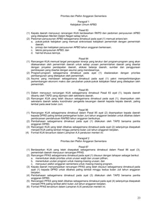 23
Prioritas dan Plafon Anggaran Sementara
Paragraf 1
Kebijakan Umum APBD
Pasal 83
(1) Kepala daerah menyusun rancangan KUA berdasarkan RKPD dan pedoman penyusunan APBD
yang ditetapkan Menteri Dalam Negeri setiap tahun.
(2) Pedoman penyusunan APBD sebagaimana dimaksud pada ayat (1) memuat antara lain:
a. pokok-pokok kebijakan yang memuat sinkronisasi kebijakan pemerintah dengan pemerintah
daerah;
b. prinsip dan kebijakan penyusunan APBD tahun anggaran berkenaan;
c. teknis penyusunan APBD; dan
d. hal-hal khusus lainnya.
Pasal 84
(1) Rancangan KUA memuat target pencapaian kinerja yang terukur dari program-program yang akan
dilaksanakan oleh pemerintah daerah untuk setiap urusan pemerintahan daerah yang disertai
dengan proyeksi pendapatan daerah, alokasi belanja daerah, sumber dan penggunaan
pembiayaan yang disertai dengan asumsi yang mendasarinya.
(2) Program-program sebagaimana dimaksud pada ayat (1) diselaraskan dengan prioritas
pembangunan yang ditetapkan oleh pemerintah.
(3) Asumsi yang mendasari sebagaimana dimaksud pada ayat (1) yakni mempertimbangkan
perkembangan ekonomi makro dan perubahan pokok-pokok kebijakan fiskal yang ditetapkan oleh
pemerintah.
Pasal 85
(1) Dalam menyusun rancangan KUA sebagaimana dimaksud Pasal 83 ayat (1), kepala daerah
dibantu oleh TAPD yang dipimpin oleh sekretaris daerah.
(2) Rancangan KUA yang telah disusun sebagaimana dimaksud pada ayat (1), disampaikan oleh
sekretaris daerah selaku koordinator pengelola keuangan daerah kepada kepala daerah, paling
lambat pada awal bulan Juni.
Pasal 86
(1) Rancangan KUA sebagaimana dimaksud dalam Pasal 85 ayat (2) disampaikan kepala daerah
kepada DPRD paling lambat pertengahan bulan Juni tahun anggaran bedalan untuk dibahas dalam
pembicaraan pendahuluan RAPBD tahun anggaran berikutnya.
(2) Pembahasan sebagaimana dimaksud pada ayat (1) dilakukan oleh TAPD bersama panitia
anggaran DPRD.
(3) Rancangan KUA yang telah dibahas sebagaimana dimaksud pada ayat (2) selanjutnya disepakati
menjadi KUA paling lambat minggu pertama bulan Juli tahun anggaran berjalan.
(4) Format KUA tercantum dalam Lampiran A.X peraturan menteri ini.
Paragraf 2
Prioritas dan Plafon Anggaran Sementara
Pasal 87
(1) Berdasarkan KUA yang telah disepakati sebagaimana dimaksud dalam Pasal 86 ayat (3),
pemerintah daerah menyusun rancangan PPAS.
(2) Rancangan PPAS sebagaimana dimaksud pada ayat (1) disusun dengan tahapan sebagai berikut:
a. menentukan skala prioritas untuk urusan wajib dan urusan pilihan;
b. menentukan urutan program untuk masing-masing urusan; dan
c. menyusun plafon anggaran sementara untuk masing-masing program.
(3) Kepala daerah menyampaikan rancangan PPAS yang telah disusun sebagaimana dimaksud pada
ayat (1) kepada DPRD untuk dibahas paling lambat minggu kedua bulan Juli tahun anggaran
berjalan.
(4) Pembahasan sebagaimana dimaksud pada ayat (3) dilakukan oleh TAPD bersama panitia
anggaran DPRD.
(5) Rancangan PPAS yang telah dibahas sebagaimana dimaksud pada ayat (4) selanjutnya disepakati
menjadi PPA paling lambat akhir bulan Juli tahun anggaran berjalan.
(6) Format PPAS tercantum dalam Lampiran A.XI peraturan menteri ini.
 