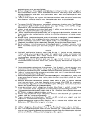 25
semester pertama tahun anggaran berjalan.
(2) Evaluasi sebagaimana dimaksud pada ayat (1) bertujuan menilai program dan kegiatan yang belum
dapat dilaksanakan dan/atau belum diselesaikan tahun-tahun sebelumnya untuk dilaksanakan
dan/atau diselesaikan pada tahun yang direncanakan atau 1 (satu) tahun berikutnya dari tahun
yang direncanakan.
(3) Dalam hal suatu program dan kegiatan merupakan tahun terakhir untuk pencapaian prestasi kerja
yang ditetapkan, kebutuhan dananya harus dianggarkan pada tahun yang direncanakan.
Pasal 93
(1) Penyusunan RKA-SKPD berdasarkan prestasi kerja sebagaimana dimaksud dalam Pasal 90 ayat
(2) berdasarkan pada indikator kinerja, capaian atau target kinerja, analisis standar belanja,
standar satuan harga, dan standar pelayanan minimal.
(2) Indikator kinerja sebagaimana dimaksud pada ayat (1) adalah ukuran keberhasilan yang akan
dicapai dari program dan kegiatan yang direncanakan.
(3) Capaian kinerja sebagaimana dimaksud pada ayat (1) merupakan ukuran prestasi kerja yang akan
dicapai yang berwujud kualitas, kuantitas, efisiensi dan efektifitas pelaksanaan dari setiap program
dan kegiatan.
(4) Analisis standar belanja sebagaimana dimaksud pada ayat (1) merupakan penilaian kewajaran
atas beban kerja dan biaya yang digunakan untuk melaksanakan suatu kegiatan.
(5) Standar satuan harga sebagaimana dimaksud pada ayat (1) merupakan harga satuan setiap unit
barang/jasa yang berlaku disuatu daerah yang ditetapkan dengan keputusan kepala daerah.
(6) Standar pelayanan minimal sebagaimana dimaksud pada ayat (1) merupakan tolok ukur kinerja
dalam menentukan capaian jenis dan mutu pelayanan dasar yang merupakan urusan wajib
daerah.
Pasal 94
(1) RKA-SKPD sebagaimana dimaksud dalam Pasal 90 ayat (1) memuat rencana pendapatan,
rencana belanja untuk masing-masing program dan kegiatan, serta rencana pembiayaan untuk
tahun yang direncanakan dirinci sampai dengan rincian objek pendapatan, belanja, dan
pembiayaan serta prakiraan maju untuk tahun berikutnya.
(2) RKA-SKPD sebagaimana dimaksud pada ayat (1) juga memuat informasi tentang urusan
pemerintahan daerah, organisasi, standar biaya, prestasi kerja yang akan dicapai dari program dan
kegiatan.
Pasal 95
(1) Rencana pendapatan sebagaimana dimaksud dalam Pasal 94 ayat (1) memuat kelompok, jenis,
obyek dan rincian obyek pendapatan daerah, yang dipungut/dikelola/ diterima oleh SKPD sesuai
dengan tugas pokok dan fungsinya, ditetapkan berdasarkan peraturan perundang-undangan.
(2) Peraturan perundang-undangan sebagaimana dimaksud pada ayat (1) adalah peraturan daerah,
peraturan pemerintah atau undang-undang.
(3) Rencana belanja sebagaimana dimaksud dalam Pasal 94 ayat (1) memuat kelompok belanja tidak
langsung dan belanja langsung yang masing-masing diuraikan menurut jenis, obyek dan rincian
obyek belanja.
(4) Rencana pembiayaan sebagaimana dimaksud dalam Pasal 94 ayat (1) memuat kelompok
penerimaan pembiayaan yang dapat digunakan untuk menutup defisit APBD dan pengeluaran
pembiayaan yang digunakan untuk memanfaatkan surplus APBD yang masing-masing diuraikan
menurut jenis, obyek dan rincian obyek pembiayaan.
(5) Urusan pemerintahan daerah sebagaimana dimaksud dalam Pasal 94 ayat (2) memuat bidang
urusan pemerintahan daerah yang dikelola sesuai dengan tugas pokok dan fungsi organisasi.
(6) Organisasi sebagaimana dimaksud dalam Pasal 94 ayat (2) memuat nama organisasi atau nama
SKPD selaku pengguna anggaran/pengguna barang.
(7) Prestasi kerja yang hendak dicapai sebagaimana dimaksud dalam Pasal 94 ayat (2) terdiri dari
indikator, tolok ukur kinerja dan target kinerja.
(8) Program sebagaimana dimaksud dalam Pasal 94 ayat (2) memuat nama program yang akan
dilaksanakan SKPD dalam tahun anggaran berkenaan.
(9) Kegiatan sebagaimana dimaksud dalam Pasal 92 ayat (2) memuat nama kegiatan yang akan
dilaksanakan SKPD dalam tahun anggaran berkenaan.
Pasal 96
(1) Indikator sebagaimana dimaksud dalam Pasal 95 ayat (7) meliputi masukan, keluaran dan hasil.
(2) Tolok ukur kinerja sebagaimana dimaksud dalam Pasal 95 ayat (7) merupakan ukuran prestasi
kerja yang akan dicapai dari keadaan semula dengan mempertimbangkan faktor kualitas, kuantitas,
efisiensi dan efektifitas pelaksanaan dari setiap program dan kegiatan.
 