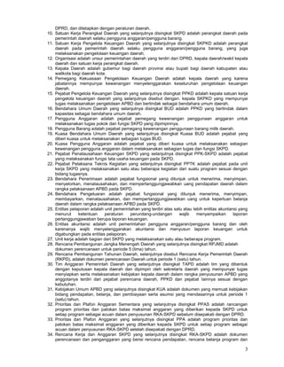 3
DPRD, dan ditetapkan dengan peraturan daerah.
10. Satuan Kerja Perangkat Daerah yang selanjutnya disingkat SKPD adalah perangkat daerah pada
pemerintah daerah selaku pengguna anggaran/pengguna barang.
11. Satuan Kerja Pengelola Keuangan Daerah yang selanjutnya disingkat SKPKD adalah perangkat
daerah pada pemerintah daerah selaku pengguna anggaran/pengguna barang, yang juga
melaksanakan pengelolaan keuangan daerah.
12. Organisasi adalah unsur pemerintahan daerah yang terdiri dari DPRD, kepala daerah/wakil kepala
daerah dan satuan kerja perangkat daerah.
13. Kepala Daerah adalah gubemur bagi daerah provinsi atau bupati bagi daerah kabupaten atau
walikota bagi daerah kota.
14. Pemegang Kekuasaan Pengelolaan Keuangan Daerah adalah kepala daerah yang karena
jabatannya mempunyai kewenangan menyelenggarakan keseluruhan pengelolaan keuangan
daerah.
15. Pejabat Pengelola Keuangan Daerah yang selanjutnya disingkat PPKD adalah kepala satuan kerja
pengelola keuangan daerah yang selanjutnya disebut dengan. kepala SKPKD yang mempunyai
tugas melaksanakan pengelolaan APBD dan bertindak sebagai bendahara umum daerah.
16. Bendahara Umum Daerah yang selanjutnya disingkat BUD adalah PPKD yang bertindak dalam
kapasitas sebagai bendahara umum daerah.
17. Pengguna Anggaran adalah pejabat pemegang kewenangan penggunaan anggaran untuk
melaksanakan tugas pokok dan fungsi SKPD yang dipimpinnya.
18. Pengguna Barang adalah pejabat pemegang kewenangan penggunaan barang milik daerah.
19. Kuasa Bendahara Umum Daerah yang selanjutnya disingkat Kuasa BUD adalah pejabat yang
diberi kuasa untuk melaksanakan sebagian tugas BUD.
20. Kuasa Pengguna Anggaran adalah pejabat yang diberi kuasa untuk melaksanakan sebagian
kewenangan pengguna anggaran dalam melaksanakan sebagian tugas dan fungsi SKPD.
21. Pejabat Penatausahaan Keuangan SKPD yang selanjutnya disingkat PPK-SKPD adalah pejabat
yang melaksanakan fungsi tata usaha keuangan pada SKPD.
22. Pejabat Pelaksana Teknis Kegiatan yang selanjutnya disingkat PPTK adalah pejabat pada unit
kerja SKPD yang melaksanakan satu atau beberapa kegiatan dari suatu program sesuai dengan
bidang tugasnya.
23. Bendahara Penerimaan adalah pejabat fungsional yang ditunjuk untuk menerima, menyimpan,
menyetorkan, menatausahakan, dan mempertanggungjawabkan uang pendapatan daerah dalam
rangka pelaksanaan APBD pada SKPD.
24. Bendahara Pengeluaran adalah pejabat fungsional yang ditunjuk menerima, menyimpan,
membayarkan, menatausahakan, dan mempertanggungjawabkan uang untuk keperluan belanja
daerah dalam rangka pelaksanaan APBD pada SKPD.
25. Entitas pelaporan adalah unit pemerintahan yang terdiri atas satu atau Iebih entitas akuntansi yang
menurut ketentuan peraturan perundang-undangan wajib menyampaikan laporan
pertanggungjawaban berupa laporan keuangan.
26. Entitas akuntansi adalah unit pemerintahan pengguna anggaran/pengguna barang dan oleh
karenanya wajib menyelenggarakan akuntansi dan menyusun laporan keuangan untuk
digabungkan pada entitas pelaporan.
27. Unit kerja adalah bagian dari SKPD yang melaksanakan satu atau beberapa program.
28. Rencana Pembangunan Jangka Menengah Daerah yang selanjutnya disingkat RPJMD adalah
dokumen perencanaan untuk periode 5 (lima) tahun.
29. Rencana Pembangunan Tahunan Daerah, selanjutnya disebut Rencana Kerja Pemerintah Daerah
(RKPD), adalah dokumen perencanaan Daerah untuk periode 1 (satu) tahun.
30. Tim Anggaran Pemerintah Daerah yang selanjutnya disingkat TAPD adalah tim yang dibentuk
dengan keputusan kepala daerah dan dipimpin oleh sekretaris daerah yang mempunyai tugas
menyiapkan serta melaksanakan kebijakan kepala daerah dalam rangka penyusunan APBD yang
anggotanya terdiri dari pejabat perencana daerah, PPKD dan pejabat Iainnya sesuai dengan
kebutuhan.
31. Kebijakan Umum APBD yang selanjutnya disingkat KUA adalah dokumen yang memuat kebijakan
bidang pendapatan, belanja, dan pembiayaan serta asumsi yang mendasarinya untuk periode 1
(satu) tahun.
32. Prioritas dan Plafon Anggaran Sementara yang selanjutnya disingkat PPAS adalah rancangan
program prioritas dan patokan batas maksimal anggaran yang diberikan kepada SKPD untuk
setiap program sebagai acuan dalam penyusunan RKA-SKPD sebelum disepakati dengan DPRD.
33. Prioritas dan Plafon Anggaran yang selanjutnya disingkat PPA adalah program prioritas dan
patokan batas maksimal anggaran yang diberikan kepada SKPD untuk setiap program sebagai
acuan dalam penyusunan RKA-SKPD setelah disepakati dengan DPRD.
34. Rencana Kerja dan Anggaran SKPD yang selanjutnya disingkat RKA-SKPD adalah dokumen
perencanaan dan penganggaran yang berisi rencana pendapatan, rencana belanja program dan
 