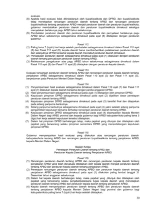 30
evaluasi.
(8) Apabila hasil evaluasi tidak ditindaklanjuti oleh bupati/walikota dan DPRD, dan bupati/walikota
tetap menetapkan rancangan peraturan daerah tentang APBD dan rancangan peraturan
bupati/walikota tentang penjabaran APBD menjadi peraturan daerah dan peraturan bupati/walikota,
gubernur membatalkan peraturan daerah dan peraturan bupati/walikota dimaksud sekaligus
menyatakan berlakunya pagu APBD tahun sebelumnya.
(9) Pembatalan peraturan daerah dan peraturan bupati/walikota dan pernyataan berlakunya pagu
APBD tahun sebelumnya sebagaimana dimaksud pada ayat (8) ditetapkan dengan peraturan
gubernur.
Pasal 112
(1) Paling lama 7 (tujuh) hari kerja setelah pembatalan sebagaimana dimaksud dalam Pasal 110 ayat
(8) dan Pasal 111 ayat (8), kepala daerah harus memberhentikan pelaksanaan peraturan daerah
dan selanjutnya DPRD bersama kepala daerah mencabut peraturan daerah dimaksud.
(2) Pencabutan peraturan daerah sebagaimana dimaksud pada ayat (1) dilakukan dengan peraturan
daerah tentang pencabutan peraturan daerah tentang APBD.
(3) Pelaksanaan pengeluaran atas pagu APBD tahun sebelumnya sebagaimana dimaksud dalam
Pasal 110 ayat (8) dan Pasal 111 ayat (8) ditetapkan dengan peraturan kepala daerah.
Pasal 113
Evaluasi rancangan peraturan daerah tentang APBD dan rancangan peraturan kepala daerah tentang
penjabaran APBD sebagaimana dimaksud dalam Pasal 110 ayat (3) dan Pasal 111 ayat (3),
berpedoman pada Peraturan Menteri Dalam Negeri.
Pasal 114
(1) Penyempurnaan hasil evaluasi sebagaimana dimaksud dalam Pasal 110 ayat (7) dan Pasal 111
ayat (7) dilakukan kepala daerah bersama dengan panitia anggaran DPRD.
(2) Hasil penyempurnaan sebagaimana dimaksud pada ayat (1) ditetapkan oleh pimpinan DPRD.
(3) Keputusan pimpinan DPRD sebagaimana dimaksud pada ayat (2) dijadikan dasar penetapan
peraturan daerah tentang APBD.
(4) Keputusan pimpinan DPRD sebagaimana dimaksud pada ayat (3) bersifat final dan dilaporkan
pada sidang paripurna berikutnya.
(5) Sidang paripurna berikutnya sebagaimana dimaksud pada ayat (4) yakni setelah sidang paripurna
pengambilan keputusan bersama terhadap rancangan peraturan daerah tentang APBD.
(6) Keputusan pimpinan DPRD sebagaimana dimaksud pada ayat (4) disampaikan kepada Menteri
Dalam Negeri bagi APBD provinsi dan kepada gubernur bagi APBD kabupaten/kota paling lama 3
(tiga) hari kerja setelah keputusan tersebut ditetapkan.
(7) Dalam hal pimpinan DPRD berhalangan tetap, maka pejabat yang ditunjuk dan ditetapkan oleh
pejabat yang berwenang selaku pimpinan sementara DPRD yang menandatangani keputusan
pimpinan DPRD.
Pasal 115
Gubernur menyampaikan hasil evaluasi yang dilakukan atas rancangan peraturan daerah
kabupaten/kota tentang APBD dan rancangan peraturan bupati/walikota tentang penjabaran APBD
kepada Menteri Dalam Negeri.
Bagian Ketiga
Penetapan Peraturan Daerah tentang APBD dan
Peraturan Kepala Daerah tentang Penjabaran APBD
Pasal 116
(1) Rancangan peraturan daerah tentang APBD dan rancangan peraturan kepala daerah tentang
penjabaran APBD yang telah dievaluasi ditetapkan oleh kepala daerah menjadi peraturan daerah
tentang APBD dan peraturan kepala daerah tentang penjabaran APBD.
(2) Penetapan rancangan peraturan daerah tentang APBD dan peraturan kepala daerah tentang
penjabaran APBD sebagaimana dimaksud pada ayat (1) dilakukan paling lambat tanggal 31
Desember tahun anggaran sebelumnya.
(3) Dalam hal kepala daerah berhalangan tetap, maka pejabat yang ,ditunjuk dan ditetapkan oleh
pejabat yang berwenang selaku penjabat/pelaksana tugas kepala daerah yang menetapkan
peraturan daerah tentang APBD dan peraturan kepala daerah tentang penjabaran APBD.
(4) Kepala daerah menyampaikan peraturan daerah tentang APBD dan peraturan kepala daerah
tentang penjabaran APBD kepada Menteri Dalam Negeri bagi provinsi dan gubernur bagi
kabupaten/kota paling lama 7 (tujuh) hari kerja setelah ditetapkan.
 