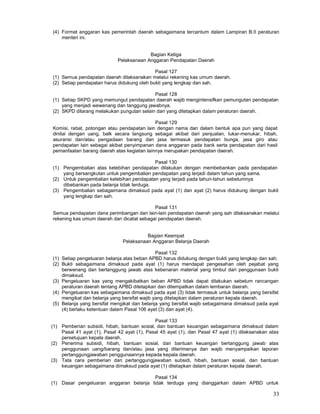 33
(4) Format anggaran kas pemerintah daerah sebagaimana tercantum dalam Lampiran B.II peraturan
menteri ini.
Bagian Ketiga
Pelaksanaan Anggaran Pendapatan Daerah
Pasal 127
(1) Semua pendapatan daerah dilaksanakan melalui rekening kas umum daerah.
(2) Setiap pendapatan harus didukung oleh bukti yang lengkap dan sah.
Pasal 128
(1) Setiap SKPD yang memungut pendapatan daerah wajib mengintensifkan pemungutan pendapatan
yang menjadi wewenang dan tanggung jawabnya.
(2) SKPD dilarang melakukan pungutan selain dari yang ditetapkan dalam peraturan daerah.
Pasal 129
Komisi, rabat, potongan atau pendapatan lain dengan nama dan dalam bentuk apa pun yang dapat
dinilai dengan uang, balk secara langsung sebagai akibat dari penjualan, tukar-menukar, hibah,
asuransi dan/atau pengadaan barang dan jasa termasuk pendapatan bunga, jasa giro atau
pendapatan lain sebagai akibat penyimpanan dana anggaran pada bank serta pendapatan dari hasil
pemanfaatan barang daerah atas kegiatan lainnya merupakan pendapatan daerah.
Pasal 130
(1) Pengembalian atas kelebihan pendapatan dilakukan dengan membebankan pada pendapatan
yang bersangkutan untuk pengembalian pendapatan yang terjadi dalam tahun yang sama.
(2) Untuk pengembalian kelebihan pendapatan yang terjadi pada tahun-tahun sebelumnya
dibebankan pada belanja tidak terduga.
(3) Pengembalian sebagaimana dimaksud pada ayat (1) dan ayat (2) harus didukung dengan bukti
yang lengkap dan sah.
Pasal 131
Semua pendapatan dana perimbangan dan lain-lain pendapatan daerah yang sah dilaksanakan melalui
rekening kas umum daerah dan dicatat sebagai pendapatan daerah.
Bagian Keempat
Pelaksanaan Anggaran Belanja Daerah
Pasal 132
(1) Setiap pengeluaran belanja atas beban APBD harus didukung dengan bukti yang lengkap dan sah.
(2) Bukti sebagaimana dimaksud pada ayat (1) harus mendapat pengesahan oleh pejabat yang
berwenang dan bertanggung jawab atas kebenaran material yang timbul dari penggunaan bukti
dimaksud.
(3) Pengeluaran kas yang mengakibatkan beban APBD tidak dapat dilakukan sebelum rancangan
peraturan daerah tentang APBD ditetapkan dan ditempatkan dalam lembaran daerah.
(4) Pengeluaran kas sebagaimana dimaksud pada ayat (3) tidak termasuk untuk belanja yang bersifat
mengikat dan belanja yang bersifat wajib yang ditetapkan dalam peraturan kepala daerah.
(5) Belanja yang bersifat mengikat dan belanja yang bersifat wajib sebagaimana dimaksud pada ayat
(4) berlaku ketentuan dalam Pasal 106 ayat (3) dan ayat (4).
Pasal 133
(1) Pemberian subsidi, hibah, bantuan sosial, dan bantuan keuangan sebagaimana dimaksud dalam
Pasal 41 ayat (1), Pasal 42 ayat (1), Pasal 45 ayat (1), dan Pasal 47 ayat (1) dilaksanakan atas
persetujuan kepala daerah.
(2) Penerima subsidi, hibah, bantuan sosial, dan bantuan keuangan bertanggung jawab atas
penggunaan uang/barang dan/atau jasa yang diterimanya dan wajib menyampaikan laporan
pertanggungjawaban penggunaannya kepada kepala daerah.
(3) Tata cara pemberian dan pertanggungjawaban subsidi, hibah, bantuan sosial, dan bantuan
keuangan sebagaimana dimaksud pada ayat (1) ditetapkan dalam peraturan kepala daerah.
Pasal 134
(1) Dasar pengeluaran anggaran belanja tidak terduga yang dianggarkan dalam APBD untuk
 
