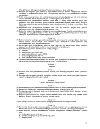 35
telah ditetapkan dalam peraturan daerah tentang pembentukan dana cadangan.
(3) Program dan kegiatan yang ditetapkan berdasarkan peraturan daerah sebagaimana dimaksud
pada ayat (2) dilaksanakan apabila dana cadangan telah mencukupi untuk melaksanakan program
dan kegiatan.
(4) Untuk pelaksanaan program dan kegiatan sebagaimana dimaksud pada ayat (3) dana cadangan
dimaksud terlebih dahulu dipindahbukukan ke rekening kas umum daerah.
(5) Pemindahbukuan sebagaimana dimaksud pada ayat (4) paling tinggi sejumlah pagu dana
cadangan yang akan digunakan untuk mendanai pelaksanaan kegiatan dalam tahun anggaran
berkenaan sesuai dengan yang ditetapkan dalam peraturan daerah tentang pembentukan dana
cadangan.
(6) Pemindahbukuan sebagaimana dimaksud pada ayat (4) dilakukan dengan surat perintah
pemindahbukuan oleh kuasa BUD atas persetujuan PPKD.
(7) Dalam hal program dan kegiatan sebagaimana dimaksud pada ayat (3) telah selesai dilaksanakan
dan target kinerjanya telah tercapai, maka dana cadangan yang masih tersisa pada rekening dana
cadangan, dipindahbukukan ke rekening kas umum daerah.
Pasal 140
(1) Dalam hal dana cadangan yang ditempatkan pada rekening dana cadangan belum digunakan
sesuai dengan peruntukannya, dana tersebut dapat ditempatkan dalam portofolio yang
memberikan hasil tetap dengan risiko rendah.
(2) Penerimaan hasil bunga/deviden rekening dana cadangan dan penempatan dalam portofolio
sebagaimana dimaksud pada ayat (1) menambah jumlah dana cadangan.
(3) Portofolio sebagaimana dimaksud pada ayat (1) meliputi:
a. deposito;
b. sertifikat bank indonesia (SBI);
c. surat perbendaharaan negara (SPN);
d. surat utang negara (SUN); dan
e. surat berharga Iainnya yang dijamin pemerintah.
(4) Penatausahaan pelaksanaan program dan kegiatan yang dibiayai dari dana cadangan diperlakukan
sama dengan penatausahaan pelaksanaan program/ kegiatan Iainnya.
Paragraf 3
Investasi
Pasal 141
(1) Investasi awal dan penambahan investasi dicatat pada rekening penyertaan modal (investasi)
daerah.
(2) Pengurangan, penjualan, dan/atau pengalihan ivestasi dicatat pada rekening penjualan kekayaan
daerah yang dipisahkan (divestasi modal).
Paragraf 4
Pinjaman Daerah dan Obligasi Daerah
Pasal 142
(1) Penerimaan pinjaman daerah dan obligasi daerah dilakukan melalui rekening kas umum daerah.
(2) Pemerintah daerah tidak dapat memberikan jaminan atas pinjaman pihak lain.
(3) Pendapatan daerah dan/atau aset daerah (barang milik daerah) tidak boleh dijadikan jaminan
pinjaman daerah.
(4) Kegiatan yang dibiayai dari obligasi daerah beserta barang milik daerah yang melekat dalam
kegiatan tersebut dapat dijadikan jaminan obligasi daerah.
Pasal 143
Kepala SKPKD melakukan penatausahaan atas pinjaman daerah dan obligasi daerah.
Pasal 144
(1) Pemerintah daerah wajib melaporkan posisi kumulatif pinjaman dan kewajiban pinjaman kepada
Menteri Keuangan dan Menteri Dalam Negeri setiap akhir semester tahun anggaran berjalan.
(2) Posisi kumulatif pinjaman dan kewajiban pinjaman sebagaimana dimaksud pada ayat (1) terdiri
atas:
a. jumlah penerimaan pinjaman;
b. pembayaran pinjaman (pokok dan bunga); dan
c. sisa pinjaman.
 