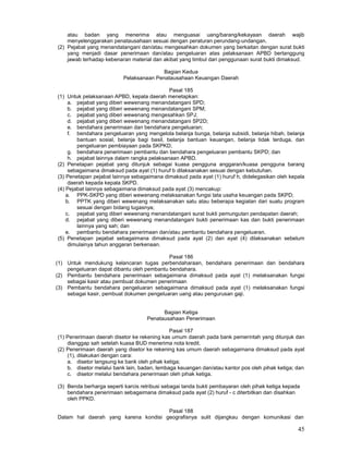 45
atau badan yang menerima atau menguasai uang/barang/kekayaan daerah wajib
menyelenggarakan penatausahaan sesuai dengan peraturan perundang-undangan.
(2) Pejabat yang menandatangani dan/atau mengesahkan dokumen yang berkaitan dengan surat bukti
yang menjadi dasar penerimaan dan/atau pengeluaran atas pelaksanaan APBD bertanggung
jawab terhadap kebenaran material dan akibat yang timbul dari penggunaan surat bukti dimaksud.
Bagian Kedua
Pelaksanaan Penatausahaan Keuangan Daerah
Pasal 185
(1) Untuk pelaksanaan APBD, kepala daerah menetapkan:
a. pejabat yang diberi wewenang menandatangani SPD;
b. pejabat yang diberi wewenang menandatangani SPM;
c. pejabat yang diberi wewenang mengesahkan SPJ;
d. pejabat yang diberi wewenang menandatangani SP2D;
e. bendahara penerimaan dan bendahara pengeluaran;
f. bendahara pengeluaran yang mengelola belanja bunga, belanja subsidi, belanja hibah, belanja
bantuan sosial, belanja bagi basil, belanja bantuan keuangan, belanja tidak terduga, dan
pengeluaran pembiayaan pada SKPKD;
g. bendahara penerimaan pembantu dan bendahara pengeluaran pembantu SKPD; dan
h. pejabat lainnya dalam rangka pelaksanaan APBD.
(2) Penetapan pejabat yang ditunjuk sebagai kuasa pengguna anggaran/kuasa pengguna barang
sebagaimana dimaksud pada ayat (1) huruf b dilaksanakan sesuai dengan kebutuhan.
(3) Penetapan pejabat lainnya sebagaimana dimaksud pada ayat (1) huruf h, didelegasikan oleh kepala
daerah kepada kepala SKPD.
(4) Pejabat lainnya sebagaimana dimaksud pada ayat (3) mencakup:
a. PPK-SKPD yang diberi wewenang melaksanakan fungsi tata usaha keuangan pada SKPD;
b. PPTK yang diberi wewenang melaksanakan satu atau beberapa kegiatan dari suatu program
sesuai dengan bidang tugasnya;
c. pejabat yang diberi wewenang menandatangani surat bukti pemungutan pendapatan daerah;
d. pejabat yang diberi wewenang menandatangani bukti penerimaan kas dan bukti penerimaan
lainnya yang sah; dan
e. pembantu bendahara penerimaan dan/atau pembantu bendahara pengeluaran.
(5) Penetapan pejabat sebagaimana dimaksud pada ayat (2) dan ayat (4) dilaksanakan sebelum
dimulainya tahun anggaran berkenaan.
Pasal 186
(1) Untuk mendukung kelancaran tugas perbendaharaan, bendahara penerimaan dan bendahara
pengeluaran dapat dibantu oleh pembantu bendahara.
(2) Pembantu bendahara penerimaan sebagaimana dimaksud pada ayat (1) melaksanakan fungsi
sebagai kasir atau pembuat dokumen penerimaan
(3) Pembantu bendahara pengeluaran sebagaimana dimaksud pada ayat (1) melaksanakan fungsi
sebagai kasir, pembuat dokumen pengeluaran uang atau pengurusan gaji.
Bagian Ketiga
Penatausahaan Penerimaan
Pasal 187
(1) Penerimaan daerah disetor ke rekening kas umum daerah pada bank pemerintah yang ditunjuk dan
dianggap sah setelah kuasa BUD menerima nota kredit.
(2) Penerimaan daerah yang disetor ke rekening kas umum daerah sebagaimana dimaksud pada ayat
(1), dilakukan-
dengan cara:
a. disetor langsung ke bank oleh pihak ketiga;
b. disetor melalui bank lain, badan, lembaga keuangan dan/atau kantor pos oleh pihak ketiga; dan
c. disetor melalui bendahara penerimaan oleh pihak ketiga.
(3) Benda berharga seperti karcis retribusi sebagai tanda bukti pembayaran oleh pihak ketiga kepada
bendahara penerimaan sebagaimana dimaksud pada ayat (2) huruf - c diterbitkan dan disahkan
oleh PPKD.
Pasal 188
Dalam hal daerah yang karena kondisi geografisnya sulit dijangkau dengan komunikasi dan
 