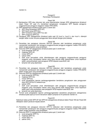 48
menteri ini.
Paragraf 2
Permintaan Pembayaran
Pasal 198
(1) Berdasarkan SPD atau dokumen lain yang dipersamakan dengan SPD sebagaimana dimaksud
dalam Pasal 197 ayat (1), bendahara pengeluaran mengajukan SPP kepada pengguna
anggaran/kuasa pengguna anggaran melalui PPK-SKPD.
(2) SPP sebagaimana dimaksud pada ayat (1) terdiri dari:
a. SPP Uang Persediaan (SPP-UP);
b. SPP Ganti Uang (SPP-GU);
c. SPP Tambahan Uang (SPP-TU); dan
d. SPP Langsung (SPP-LS).
(3) Pengajuan SPP sebagaimana dimaksud pada ayat (2) huruf a, huruf b, dan huruf c dilampiri
dengan daftar rincian rencana penggunaan dana sampai dengan jenis belanja.
Pasal 199
(1) Penerbitan dan pengajuan dokumen SPP-UP dilakukan oleh bendahara pengeluaran untuk
memperoleh persetujuan dari pengguna anggaran/kuasa pengguna anggaran melalui PPK-SKPD
dalam rangka pengisian uang persediaan.
(2) Dokumen SPP-UP sebagaimana dimaksud pada ayat (1) terdiri dari:
a. surat pengantar SPP-UP;
b. ringkasan SPP-UP;
c. rincian SPP-UP;
d. salinan SPD;
e. draft surat pernyataan untuk ditandatangani oleh pengguna anggaran/kuasa pengguna
anggaran yang menyatakan bahwa uang yang diminta tidak dipergunakan untuk keperluan
selain uang persediaan saat pengajuan SP2D kepada kuasa BUD; dan
f. lampiran lain yang diperlukan.
Pasal 200
(1) Penerbitan dan pengajuan dokumen SPP-GU dilakukan oleh bendahara pengeluaran untuk
memperoleh persetujuan dari pengguna anggaran/kuasa pengguna anggaran melalui PPK-SKPD
dalam rangka ganti uang persediaan.
(2) Dokumen SPP-GU sebagaimana dimaksud pada ayat (1) terdiri dari:
a. surat pengantar SPP-GU;
b. ringkasan SPP-GU;
c. rincian SPP-GU;
d. surat pengesahan laporan pertanggungjawaban bendahara pengeluaran atas penggunaan
dana SPP-UP/GU/TU sebelumnya;
e. salinan SPD;
f. draft surat pernyataan untuk ditandatangani oleh pengguna anggaran/kuasa pengguna
anggaran yang menyatakan bahwa uang yang diminta tidak dipergunakan untuk keperluan
selain ganti uang persediaan saat pengajuan SP2D kepada kuasa BUD; dan
g. lampiran lain yang diperlukan.
(3) Format surat pengesahan laporan pertanggungjawaban bendahara pengeluaran sebagaimana
dimaksud pada ayat (2) huruf d tercantum dalam Lampiran D.VII peraturan menteri ini.
Pasal 201
Ketentuan batas jumlah SPP-UP dan SPP-GU sebagaimana dimaksud dalam Pasal 199 dan Pasal 200
ditetapkan dalam peraturan kepala daerah.
Pasal 202
(1) Penerbitan dan pengajuan dokumen SPP-TU dilakukan oleh bendahara pengeluaran untuk
memperoleh persetujuan dari pengguna anggaran/kuasa pengguna anggaran melalui PPK-SKPD
dalam rangka tambahan uang persediaan.
(2) Dokumen SPP-TU sebagaimana dimaksud pada ayat (1) terdiri dari:
a. surat pengantar SPP-TU;
b. ringkasan SPP-TU;
c. rincian SPP-TU;
d. salinan SPD;
 