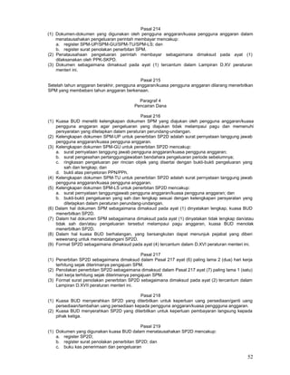 52
Pasal 214
(1) Dokumen-dokumen yang digunakan oleh pengguna anggaran/kuasa pengguna anggaran dalam
menatausahakan pengeluaran perintah membayar mencakup:
a. register SPM-UP/SPM-GU/SPM-TU/SPM-LS; dan
b. register surat penolakan penerbitan SPM.
(2) Penatausahaan pengeluaran perintah membayar sebagaimana dimaksud pada ayat (1)
dilaksanakan oleh PPK-SKPD.
(3) Dokumen sebagaimana dimaksud pada ayat (1) tercantum dalam Lampiran D.XV peraturan
menteri ini.
Pasal 215
Setelah tahun anggaran berakhir, pengguna anggaran/kuasa pengguna anggaran dilarang menerbitkan
SPM yang membebani tahun anggaran berkenaan.
Paragraf 4
Pencairan Dana
Pasal 216
(1) Kuasa BUD meneliti kelengkapan dokumen SPM yang diajukan oleh pengguna anggaran/kuasa
pengguna anggaran agar pengeluaran yang diajukan tidak melampaui pagu dan memenuhi
persyaratan yang ditetapkan dalam peraturan perundang-undangan.
(2) Kelengkapan dokumen SPM-UP untuk penerbitan SP2D adalah surat pernyataan tanggung jawab
pengguna anggaran/kuasa pengguna anggaran.
(3) Kelengkapan dokumen SPM-GU untuk penerbitan SP2D mencakup:
a. surat pernyataan tanggung jawab pengguna anggaran/kuasa pengguna anggaran;
b. surat pengesahan pertanggungjawaban bendahara pengeluaran periode sebelumnya;
c. ringkasan pengeluaran per rincian objek yang disertai dengan bukti-bukti pengeluaran yang
sah dan lengkap; dan
d. bukti atas penyetoran PPN/PPh.
(4) Kelengkapan dokumen SPM-TU untuk penerbitan SP2D adalah surat pernyataan tanggung jawab
pengguna anggaran/kuasa pengguna anggaran.
(5) Kelengkapan dokumen SPM-LS untuk penerbitan SP2D mencakup:
a. surat pernyataan tanggungjawab pengguna anggaran/kuasa pengguna anggaran; dan
b. bukti-bukti pengeluaran yang sah dan lengkap sesuai dengan kelengkapan persyaratan yang
ditetapkan dalam peraturan perundang-undangan.
(6) Dalam hal dokumen SPM sebagaimana dimaksud pada ayat (1) dinyatakan lengkap, kuasa BUD
menerbitkan SP2D.
(7) Dalam hal dokumen SPM sebagaimana dimaksud pada ayat (1) dinyatakan tidak lengkap dan/atau
tidak sah dan/atau pengeluaran tersebut melampaui pagu anggaran, kuasa BUD menolak
menerbitkan SP2D.
(8) Dalam hal kuasa BUD berhalangan, yang bersangkutan dapat menunjuk pejabat yang diberi
wewenang untuk menandatangani SP2D.
(9) Format SP2D sebagaimana dimaksud pada ayat (4) tercantum dalam D.XVI peraturan menteri ini.
Pasal 217
(1) Penerbitan SP2D sebagaimana dimaksud dalam Pasal 217 ayat (6) paling lama 2 (dua) hari kerja
terhitung sejak diterimanya pengajuan SPM.
(2) Penolakan penerbitan SP2D sebagaimana dimaksud dalam Pasal 217 ayat (7) paling lama 1 (satu)
hari kerja terhitung sejak diterimanya pengajuan SPM.
(3) Format surat penolakan penerbitan SP2D sebagaimana dimaksud pada ayat (2) tercantum dalam
Lampiran D.XVII peraturan menteri ini.
Pasal 218
(1) Kuasa BUD menyerahkan SP2D yang diterbitkan untuk keperluan uang persediaan/ganti uang
persediaan/tambahan uang persediaan kepada pengguna anggaran/kuasa penggguna anggaran.
(2) Kuasa BUD menyerahkan SP2D yang diterbitkan untuk keperluan pembayaran langsung kepada
pihak ketiga.
PasaI 219
(1) Dokumen yang digunakan kuasa BUD dalam menatausahakan SP2D mencakup:
a. register SP2D;
b. register surat penolakan penerbitan SP2D; dan
c. buku kas penerimaan dan pengeluaran
 