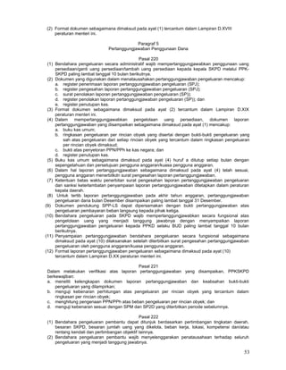 53
(2) Format dokumen sebagaimana dimaksud pada ayat (1) tercantum dalam Lampiran D.XVIII
peraturan menteri ini.
Paragraf 5
Pertanggungjawaban Penggunaan Dana
Pasal 220
(1) Bendahara pengeluaran secara administratif wajib mempertanggungjawabkan penggunaan uang
persediaan/ganti uang persediaan/tambah uang persediaan kepada kepala SKPD melalui PPK-
SKPD paling lambat tanggal 10 bulan berikutnya.
(2) Dokumen yang digunakan dalam menatausahakan pertanggungjawaban pengeluaran mencakup:
a. register penerimaan laporan pertanggungjawaban pengeluaran (SPJ);
b. register pengesahan laporan pertanggungjawaban pengeluaran (SPJ);
c. surat penolakan laporan pertanggungjawaban pengeluaran (SP));
d. register penolakan laporan pertanggungjawaban pengeluaran (SP)); dan
e. register penutupan kas.
(3) Format dokumen sebagaimana dimaksud pada ayat (2) tercantum dalam Lampiran D.XIX
peraturan menteri ini.
(4) Dalam mempertanggungjawabkan pengelolaan uang persediaan, dokumen laporan
pertanggungjawaban yang disampaikan sebagaimana dimaksud pada ayat (1) mencakup:
a. buku kas umum;
b. ringkasan pengeluaran per rincian obyek yang disertai dengan bukti-bukti pengeluaran yang
sah atas pengeluaran dari setiap rincian obyek yang tercantum dalam ringkasan pengeluaran
per rincian obyek dimaksud;
c. bukti atas penyetoran PPN/PPh ke kas negara; dan
d. register penutupan kas.
(5) Buku kas umum sebagaimana dimaksud pada ayat (4) huruf a ditutup setiap bulan dengan
sepengetahuan dan persetujuan pengguna anggaran/kuasa pengguna anggaran.
(6) Dalam hal laporan pertanggungjawaban sebagaimana dimaksud pada ayat (4) telah sesuai,
pengguna anggaran menerbitkdn surat pengesahan laporan pertanggungjawaban.
(7) Ketentuan batas waktu penerbitan surat pengesahan laporan pertanggungjawaban pengeluaran
dan sanksi keterlambatan penyampaian laporan pertanggungjawaban ditetapkan dalam peraturan
kepala daerah.
(8) Untuk tertib laporan pertanggungjawaban pada akhir tahun anggaran, pertanggungjawaban
pengeluaran dana bulan Desember disampaikan paling lambat tanggal 31 Desember.
(9) Dokumen pendukung SPP-LS dapat dipersamakan dengan bukti pertanggungjawaban atas
pengeluaran pembayaran beban langsung kepada pihak ketiga.
(10) Bendahara pengeluaran pada SKPD wajib mempertanggungjawabkan secara fungsional atas
pengelolaan uang yang menjadi tanggung jawabnya dengan menyampaikan laporan
pertanggungjawaban pengeluaran kepada PPKD selaku BUD paling lambat tanggal 10 bulan
berikutnya.
(11) Penyampaian pertanggungjawaban bendahara pengeluaran secara fungsional sebagaimana
dimaksud pada ayat (10) dilaksanakan setelah diterbitkan surat pengesahan pertanggungjawaban
pengeluaran oleh pengguna anggaran/kuasa pengguna anggaran.
(12) Format laporan pertanggungjawaban pengeluaran sebagaimana dimaksud pada ayat (10)
tercantum dalam Lampiran D.XX peraturan menteri ini.
Pasal 221
Dalam melakukan verifikasi atas laporan pertanggungjawaban yang disampaikan, PPKSKPD
berkewajiban:
a. meneliti kelengkapan dokumen laporan pertanggungjawaban dan keabsahan bukti-bukti
pengeluaran yang dilampirkan;
b. menguji kebenaran perhitungan atas pengeluaran per rincian obyek yang tercantum dalam
ringkasan per rincian obyek;
c. menghitung pengenaan PPN/PPh atas beban pengeluaran per rincian obyek; dan
d. menguji kebenaran sesuai dengan SPM dan SP2D yang diterbitkan periode sebelumnya.
Pasal 222
(1) Bendahara pengeluaran pembantu dapat ditunjuk berdasarkan pertimbangan tingkatan daerah,
besaran SKPD, besaran jumlah uang yang dikelola, beban kerja, lokasi, kompetensi dan/atau
rentang kendali dan pertimbangan objektif Iainnya.
(2) Bendahara pengeluaran pembantu wajib menyelenggarakan penatausahaan terhadap seluruh
pengeluaran yang menjadi tanggung jawabnya.
 