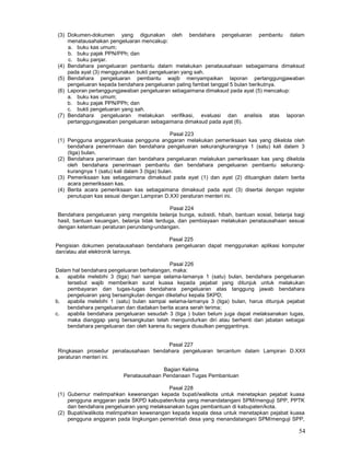 54
(3) Dokumen-dokumen yang digunakan oleh bendahara pengeluaran pembantu dalam
menatausahakan pengeluaran mencakup:
a. buku kas umum;
b. buku pajak PPN/PPh; dan
c. buku panjar.
(4) Bendahara pengeluaran pembantu dalam melakukan penatausahaan sebagaimana dimaksud
pada ayat (3) menggunakan bukti pengeluaran yang sah.
(5) Bendahara pengeluaran pembantu wajib menyampaikan laporan pertanggungjawaban
pengeluaran kepada bendahara pengeluaran paling fambat tanggal 5 bulan berikutnya.
(6) Laporan pertanggungjawaban pengeluaran sebagaimana dimaksud pada ayat (5) mencakup:
a. buku kas umum;
b. buku pajak PPN/PPh; dan
c. bukti pengeluaran yang sah.
(7) Bendahara pengeluaran melakukan verifikasi, evaluasi dan analisis atas laporan
pertanggungjawaban pengeluaran sebagaimana dimaksud pada ayat (6).
Pasal 223
(1) Pengguna anggaran/kuasa pengguna anggaran melakukan pemeriksaan kas yang dikelola oleh
bendahara penerimaan dan bendahara pengeluaran sekurangkurangnya 1 (satu) kali dalam 3
(tiga) bulan.
(2) Bendahara penerimaan dan bendahara pengeluaran melakukan pemeriksaan kas yang dikelola
oleh bendahara penerimaan pembantu dan bendahara pengeluaran pembantu sekurang-
kurangnya 1 (satu) kali dalam 3 (tiga) bulan.
(3) Pemeriksaan kas sebagaimana dimaksud pada ayat (1) dan ayat (2) dituangkan dalam berita
acara pemeriksaan kas.
(4) Berita acara pemeriksaan kas sebagaimana dimaksud pada ayat (3) disertai dengan register
penutupan kas sesuai dengan Lampiran D.XXI peraturan menteri ini.
Pasal 224
Bendahara pengeluaran yang mengelola belanja bunga, subsidi, hibah, bantuan sosial, belanja bagi
hasil, bantuan keuangan, belanja tidak terduga, dan pembiayaan melakukan penatausahaan sesuai
dengan ketentuan peraturan perundang-undangan.
Pasal 225
Pengisian dokumen penatausahaan bendahara pengeluaran dapat menggunakan aplikasi komputer
dan/atau alat elektronik lainnya.
Pasal 226
Dalam hal bendahara pengeluaran berhalangan, maka:
a. apabila melebihi 3 (tiga) hari sampai selama-lamanya 1 (satu) bulan, bendahara pengeluaran
tersebut wajib memberikan surat kuasa kepada pejabat yang ditunjuk untuk melakukan
pembayaran dan tugas-tugas bendahara pengeluaran atas tanggung jawab bendahara
pengeluaran yang bersangkutan dengan diketahui kepala SKPD;
b. apabila melebihi 1 (satu) bulan sampai selama-lamanya 3 (tiga) bulan, harus ditunjuk pejabat
bendahara pengeluaran dan diadakan berita acara serah terima;
c. apabila bendahara pengeluaran sesudah 3 (tiga ) bulan belum juga dapat melaksanakan tugas,
maka dianggap yang bersangkutan telah mengundurkan diri atau berhenti dari jabatan sebagai
bendahara pengeluaran dan oleh karena itu segera diusulkan penggantinya.
Pasal 227
Ringkasan prosedur penatausahaan bendahara pengeluaran tercantum dalam Lampiran D.XXII
peraturan menteri ini.
Bagian Kelima
Penatausahaan Pendanaan Tugas Pembantuan
Pasal 228
(1) Gubernur melimpahkan kewenangan kepada bupati/walikota untuk menetapkan pejabat kuasa
pengguna anggaran pada SKPD kabupaten/kota yang menandatangani SPM/menguji SPP, PPTK
dan bendahara pengeluaran yang melaksanakan tugas pembantuan di kabupaten/kota.
(2) Bupati/walikota melimpahkan kewenangan kepada kepala desa untuk menetapkan pejabat kuasa
pengguna anggaran pada lingkungan pemerintah desa yang menandatangani SPM/menguji SPP,
 
