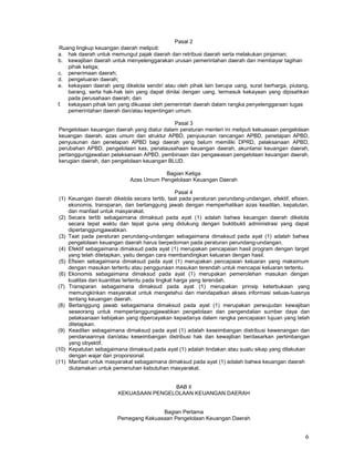 6
Pasal 2
Ruang lingkup keuangan daerah meliputi:
a. hak daerah untuk memungut pajak daerah dan retribusi daerah serta melakukan pinjaman;
b. kewajiban daerah untuk menyelenggarakan urusan pemerintahan daerah dan membayar tagihan
pihak ketiga;
c. penerimaan daerah;
d. pengeluaran daerah;
e. kekayaan daerah yang dikelola sendiri atau oleh pihak lain berupa uang, surat berharga, piutang,
barang, serta hak-hak lain yang dapat dinilai dengan uang, termasuk kekayaan yang dipisahkan
pada perusahaan daerah; dan
f. kekayaan pihak lain yang dikuasai oleh pemerintah daerah dalam rangka penyelenggaraan tugas
pemerintahan daerah dan/atau kepentingan umum.
Pasal 3
Pengelolaan keuangan daerah yang diatur dalam peraturan menteri ini meliputi kekuasaan pengelolaan
keuangan daerah, azas umum dan struktur APBD, penyusunan rancangan APBD, penetapan APBD,
penyusunan dan penetapan APBD bagi daerah yang belum memiliki DPRD, pelaksanaan APBD,
perubahan APBD, pengelolaan kas, penatausahaan keuangan daerah, akuntansi keuangan daerah,
pertanggungjawaban pelaksanaan APBD, pembinaan dan pengawasan pengelolaan keuangan daerah,
kerugian daerah, dan pengelolaan keuangan BLUD.
Bagian Ketiga
Azas Umum Pengelolaan Keuangan Daerah
Pasal 4
(1) Keuangan daerah dikelola secara tertib, taat pada peraturan perundang-undangan, efektif, efisien,
ekonomis, transparan, dan bertanggung jawab dengan memperhatikan azas keadilan, kepatutan,
dan manfaat untuk masyarakat.
(2) Secara tertib sebagaimana dimaksud pada ayat (1) adalah bahwa keuangan daerah dikelola
secara tepat waktu dan tepat guna yang didukung dengan buktibukti administrasi yang dapat
dipertanggungjawabkan.
(3) Taat pada peraturan perundang-undangan sebagaimana dimaksud pada ayat (1) adalah bahwa
pengelolaan keuangan daerah harus berpedoman pada peraturan perundang-undangan.
(4) Efektif sebagaimana dimaksud pada ayat (1) merupakan pencapaian hasil program dengan target
yang telah ditetapkan, yaitu dengan cara membandingkan keluaran dengan hasil.
(5) Efisien sebagaimana dimaksud pada ayat (1) merupakan pencapaian keluaran yang maksimum
dengan masukan tertentu atau penggunaan masukan terendah untuk mencapai keluaran tertentu.
(6) Ekonomis sebagaimana dimaksud pada ayat (1) merupakan pemerolehan masukan dengan
kualitas dan kuantitas tertentu pada tingkat harga yang terendah.
(7) Transparan sebagaimana dimaksud pada ayat (1) merupakan prinsip keterbukaan yang
memungkinkan masyarakat untuk mengetahui dan mendapatkan akses informasi seluas-Iuasnya
tentang keuangan daerah.
(8) Bertanggung jawab sebagaimana dimaksud pada ayat (1) merupakan perwujudan kewajiban
seseorang untuk mempertanggungjawabkan pengelolaan dan pengendalian sumber daya dan
pelaksanaan kebijakan yang dipercayakan kepadanya dalam rangka pencapaian tujuan yang telah
ditetapkan.
(9) Keadilan sebagaimana dimaksud pada ayat (1) adalah keseimbangan distribusi kewenangan dan
pendanaannya dan/atau keseimbangan distribusi hak dan kewajiban berdasarkan pertimbangan
yang obyektif.
(10) Kepatutan sebagaimana dimaksud pada ayat (1) adalah tindakan atau suatu sikap yang dilakukan
dengan wajar dan proporsional.
(11) Manfaat untuk masyarakat sebagaimana dimaksud pada ayat (1) adalah bahwa keuangan daerah
diutamakan untuk pemenuhan kebutuhan masyarakat.
BAB II
KEKUASAAN PENGELOLAAN KEUANGAN DAERAH
Bagian Pertama
Pemegang Kekuasaan Pengelolaan Keuangan Daerah
 
