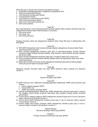 61
Pasal 259 ayat (1) berupa bukti memorial yang dilampiri dengan:
a. pengesahan pertanggungjawaban. pengeluaran (pengesahan SPJ);
b. berita acara penerimaan barang;
c. surat keputusan penghapusan barang;
d. surat pengiriman barang;
e. surat keputusan mutasi barang (antar SKPD);
f. berita acara pemusnahan barang;
g. berita acara serah terima barang; dan
h. berita acara penilaian.
Pasal 261
Buku yang digunakan untuk mencatat transaksi dan/atau kejadian dalam prosedur akuntansi selain kas
sebagaimana dimaksud dalam Pasal 259 ayat (1) mencakup:
a. buku jurnal umum;
b. buku besar; dan
c. buku besar pembantu.
Pasal 262
Prosedur akuntansi selain kas sebagaimana dimaksud dalam Pasal 259 ayat (1) dilaksanakan oleh
PPK-SKPD.
Pasal 263
(1) PPK-SKPD berdasarkan bukti transaksi dan/atau kejadian sebagaimana dimaksud dalam Pasal
260 membuat bukti memorial.
(2) Bukti memorial sebagaimana dimaksud pada ayat (1) sekurang-kurangnya memuat informasi
mengenai tanggal transaksi dan/atau kejadian, kode rekening, uraian transaksi dan/atau kejadian,
dan jumlah rupiah.
(3) Bukti memorial sebagaimana dimaksud pada ayat (1) dicatat ke dalam buku jurnal umum.
(4) Secara periodik jurnal atas transaksi dan/atau kejadian selain kas diposting ke dalam buku besar
rekening berkenaan.
(5) Setiap akhir periode semua buku besar sebagaimana dimaksud pada ayat (4) ditutup sebagai
dasar penyusunan laporan keuangan SKPD.
Pasal 264
Ringkasan prosedur akuntansi selain kas pada SKPD tercantum dalam Lampiran E.X peraturan
menteri ini.
Paragraf 5
Laporan Keuangan pada SKPD
Pasal 265
(1) SKPD menyusun dan melaporkan pertanggungjawaban pelaksanaan APBD secara periodik yang
meliputi:
a. laporan realisasi anggaran SKPD;
b. neraca SKPD; dan
c. catatan atas laporan keuangan SKPD.
(2) Laporan pertanggungjawaban pelaksanaan APBD sebagaimana dimaksud pada ayat (1) disusun
dan disajikan sesuai dengan peraturan pemerintah yang mengatur tentang standar akuntansi
pemerintahan.
(3) Format laporan realisasi anggaran SKPD sebagaimana dimaksud pada ayat (1) huruf a tercantum
dalam Lampiran E.XI peraturan menteri ini.
(4) Format neraca SKPD sebagaimana dimaksud pada ayat (1) huruf b tercantum dalam Lampiran
E.XII peraturan menteri ini.
(5) Format catatan atas laporan keuangan SKPD sebagaimana dimaksud pada ayat (1) huruf c
tercantum dalam Lampiran E.XIII peraturan menteri ini.
Bagian Keempat
Akuntansi Keuangan Daerah pada SKPKD
Paragraf 1
Prosedur Akuntansi Penerimaan Kas pada SKPKD
 