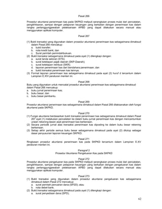62
Pasal 266
Prosedur akuntansi penerimaan kas pada SKPKD meliputi serangkaian proses mulai dari pencatatan,
pengikhtisaran, sampai dengan pelaporan keuangan yang berkaitan dengan penerimaan kas dalam
rangka pertanggungjawaban pelaksanaan APBD yang dapat dilakukan secara manual atau
menggunakan aplikasi komputer.
Pasal 267
(1) Bukti transaksi yang digunakan dalam prosedur akuntansi penerimaan kas sebagaimana dimaksud
dalam Pasal 266 mencakup:
a. bukti transfer;
b. nota kredit bank; dan
c. Surat perintah pemindahbukuan.
(2) Bukti transaksi sebagaimana dimaksud pada ayat (1) dilengkapi dengan:
a. surat tanda setoran (STS);
b. surat ketetapan pajak daerah (SKP-Daerah);
c. surat ketetapan retribusi (SKR);
d. laporan penerimaan kas dari bendahara penerimaan; dan
e. bukti transaksi penerimaan kas lainnya.
(3) Format laporan penerimaan kas sebagaimana dimaksud pada ayat (2) huruf d tercantum dalam
Lampiran E.XIV peraturan menteri ini.
Pasal 268
Buku yang digunakan untuk mencatat prosedur akuntansi penerimaan kas sebagaimana dimaksud
dalam Pasal 266 mencakup:
a. buku jurnal penerimaan kas;
b. buku besar; dan
c. buku besar pembantu.
Pasal 269
Prosedur akuntansi penerimaan kas sebagaimana dimaksud dalam Pasal 266 dilaksanakan oleh fungsi
akuntansi pada SKPKD.
Pasal 270
(1) Fungsi akuntansi berdasarkan bukti transaksi penerimaan kas sebagaimana dimaksud dalam Pasal
267 ayat (1) melakukan pencatatan ke dalam buku jurnal penerimaan kas dengan mencantumkan
uraian rekening-lawan asal penerimaan kas berkenaan.
(2) Secara periodik jurnal atas transaksi penerimaan kas diposting ke dalam buku besar rekening
berkenaan.
(3) Setiap akhir periode semua buku besar sebagaimana dimaksud pada ayat (2) ditutup sebagai
dasar penyusunan laporan keuangan SKPKD.
Pasal 271
Ringkasan prosedur akuntansi penerimaan kas pada SKPKD tercantum dalam Lampiran E.XV
peraturan menteri ini.
Paragraf 2
Prosedur Akuntansi Pengeluaran Kas pada SKPKD
Pasal 272
Prosedur akuntansi pengeluaran kas pada SKPKD meliputi serangkaian proses mulai dari pencatatan,
pengikhtisaran, sampai dengan pelaporan keuangan yang berkaitan dengan pengeluaran kas dalam
rangka pertanggungjawaban pelaksanaan APBD yang dapat dilakukan secara manual atau
menggunakan aplikasi komputer.
Pasal 273
(1) Bukti transaksi yang digunakan dalam prosedur akuntansi pengeluaran kas sebagaimana
dimaksud dalam Pasal 272 mencakup:
a. surat perintah pencairan dana (SP2D); atau
b. nota debet bank.
(2) Bukti transaksi sebagaimana dimaksud pada ayat (1) dilengkapi dengan:
a. surat penyediaan dana (SPD);
 