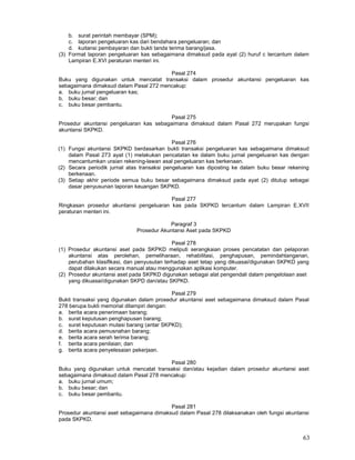63
b. surat perintah membayar (SPM);
c. laporan pengeluaran kas dari bendahara pengeluaran; dan
d. kuitansi pembayaran dan bukti tanda terima barang/jasa.
(3) Format laporan pengeluaran kas sebagaimana dimaksud pada ayat (2) huruf c tercantum dalam
Lampiran E.XVI peraturan menteri ini.
Pasal 274
Buku yang digunakan untuk mencatat transaksi dalam prosedur akuntansi pengeluaran kas
sebagaimana dimaksud dalam Pasal 272 mencakup:
a. buku jumal pengeluaran kas;
b. buku besar; dan
c. buku besar pembantu.
Pasal 275
Prosedur akuntansi pengeluaran kas sebagaimana dimaksud dalam Pasal 272 merupakan fungsi
akuntansi SKPKD.
Pasal 276
(1) Fungsi akuntansi SKPKD berdasarkan bukti transaksi pengeluaran kas sebagaimana dimaksud
dalam Pasal 273 ayat (1) melakukan pencatatan ke dalam buku jurnal pengeluaran kas dengan
mencantumkan uraian rekening-lawan asal pengeluaran kas berkenaan.
(2) Secara periodik jurnal atas transaksi pengeluaran kas diposting ke dalam buku besar rekening
berkenaan.
(3) Setiap akhir periode semua buku besar sebagaimana dimaksud pada ayat (2) ditutup sebagai
dasar penyusunan laporan keuangan SKPKD.
Pasal 277
Ringkasan prosedur akuntansi pengeluaran kas pada SKPKD tercantum dalam Lampiran E.XVII
peraturan menteri ini.
Paragraf 3
Prosedur Akuntansi Aset pada SKPKD
Pasal 278
(1) Prosedur akuntansi aset pada SKPKD meliputi serangkaian proses pencatatan dan pelaporan
akuntansi atas perolehan, pemeliharaan, rehabilitasi, penghapusan, pemindahtanganan,
perubahan klasifikasi, dan penyusutan terhadap aset tetap yang dikuasai/digunakan SKPKD yang
dapat dilakukan secara manual atau menggunakan aplikasi komputer.
(2) Prosedur akuntansi aset pada SKPKD digunakan sebagai alat pengendali dalam pengelolaan aset
yang dikuasai/digunakan SKPD dan/atau SKPKD.
Pasal 279
Bukti transaksi yang digunakan dalam prosedur akuntansi aset sebagaimana dimaksud dalam Pasal
278 berupa bukti memorial dilampiri dengan:
a. berita acara penerimaan barang;
b. surat keputusan penghapusan barang;
c. surat keputusan mutasi barang (antar SKPKD);
d. berita acara pemusnahan barang;
e. berita acara serah terima barang;
f. berita acara penilaian; dan
g. berita acara penyelesaian pekerjaan.
Pasal 280
Buku yang digunakan untuk mencatat transaksi dan/atau kejadian dalam prosedur akuntansi aset
sebagaimana dimaksud dalam Pasal 278 mencakup:
a. buku jurnal umum;
b. buku besar; dan
c. buku besar pembantu.
Pasal 281
Prosedur akuntansi aset sebagaimana dimaksud dalam Pasal 278 dilaksanakan oleh fungsi akuntansi
pada SKPKD.
 
