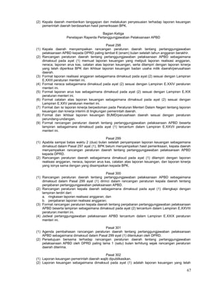 67
(2) Kepala daerah memberikan tanggapan dan melakukan penyesuaian terhadap laporan keuangan
pemerintah daerah berdasarkan hasil pemeriksaan BPK.
Bagian Ketiga
Penetapan Raperda Pertanggungjawaban Pelaksanaan APBD
Pasal 298
(1) Kepala daerah menyampaikan rancangan peraturan daerah tentang pertanggungjawaban
pelaksanaan APBD kepada DPRD paling lambat 6 (enam) bulan setelah tahun anggaran berakhir.
(2) Rancangan peraturan daerah tentang pertanggungjawaban pelaksanaan APBD sebagaimana
dimaksud pada ayat (1) memuat laporan keuangan yang meliputi laporan realisasi anggaran,
neraca, laporan arus kas, catatan atas laporan keuangan, serta dilampiri dengan laporan kinerja
yang telah diperiksa BPK dan ikhtisar laporan keuangan badan usaha milik daerah/perusahaan
daerah.
(3) Format laporan realisasi anggaran sebagaimana dimaksud pada ayat (2) sesuai dengan Lampiran
E.XXIII peraturan menteri ini.
(4) Format neraca sebagaimana dimaksud pada ayat (2) sesuai dengan Lampiran E.XXIV peraturan
menteri ini.
(5) Format laporan arus kas sebagaimana dimaksud pada ayat (2) sesuai dengan Lampiran E.XIX
peraturan menteri ini.
(6) Format catatan atas laporan keuangan sebagaimana dimaksud pada ayat (2) sesuai dengan
Lampiran E.XXV peraturan menteri ini.
(7) Format dan isi laporan kinerja berpedoman pada Peraturan Menteri Dalam Negeri tentang laporan
keuangan dan kinerja interim di lingkungan pemerintah daerah.
(8) Format dan ikhtisar laporan keuangan BUMD/perusahaan daerah sesuai dengan peraturan
perundang-undangan.
(9) Format rancangan peraturan daerah tentang pertanggungjawaban pelaksanaan APBD beserta
lampiran sebagaimana dimaksud pada ayat (1) tercantum dalam Lampiran E.XXVII peraturan
menteri ini.
Pasal 299
(1) Apabila sampai batas waktu 2 (dua) bulan setelah penyampaian laporan keuangan sebagaimana
dimaksud dalam Pasal 297 ayat (1), BPK belum menyampaikan hasil pemeriksaan, kepala daerah
menyampaikan rancangan peraturan daerah tentang pertanggungjawaban pelaksanaan APBD
kepada DPRD.
(2) Rancangan peraturan daerah sebagaimana dimaksud pada ayat (1) dilampiri dengan laporan
realisasi anggaran, neraca, laporan arus kas, catatan atas laporan keuangan, dan laporan kinerja
yang isinya sama dengan yang disampaikan kepada BPK.
Pasal 300
(1) Rancangan peraturan daerah tentang pertanggungjawaban pelaksanaan APBD sebagaimana
dimaksud dalam Pasal 299 ayat (1) dirinci dalam rancangan peraturan kepala daerah tentang
penjabaran pertanggungjawaban pelaksanaan APBD.
(2) Rancangan peraturan kepala daerah sebagaimana dimaksud pada ayat (1) dilengkapi dengan
lampiran terdiri dari:
a. ringkasan laporan realisasi anggaran; dan
b. penjabaran laporan realisasi anggaran;
(3) Format rancangan peraturan kepala daerah tentang penjabaran pertanggungjawaban pelaksanaan
APBD beserta lampiran sebagaimana dimaksud pada ayat (2) tercantum dalam Lampiran E.XXVIII
peraturan menteri ini.
(4) Jadwal pertanggungjawaban pelaksanaan APBD tercantum dalam Lampiran E.XXIX peraturan
menteri ini.
Pasal 301
(1) Agenda pembahasan rancangan peraturan daerah tentang pertanggungjawaban pelaksanaan
APBD sebagaimana dimaksud dalam Pasal 299 ayat (1) ditentukan oleh DPRD.
(2) Persetujuan bersama terhadap rancangan peraturan daerah tentang pertanggungjawaban
pelaksanaan APBD oleh DPRD paling lama 1 (satu) bulan terhitung sejak rancangan peraturan
daerah diterima.
Pasal 302
(1) Laporan keuangan pemerintah daerah wajib dipublikasikan.
(2) Laporan keuangan sebagaimana dimaksud pada ayat (1) adalah laporan keuangan yang telah
 