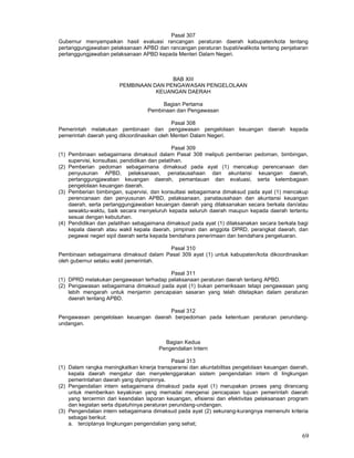 69
Pasal 307
Gubernur menyampaikan hasil evaluasi rancangan peraturan daerah kabupaten/kota tentang
pertanggungjawaban pelaksanaan APBD dan rancangan peraturan bupati/walikota tentang penjabaran
pertanggungjawaban pelaksanaan APBD kepada Menteri Dalam Negeri.
BAB XIII
PEMBINAAN DAN PENGAWASAN PENGELOLAAN
KEUANGAN DAERAH
Bagian Pertama
Pembinaan dan Pengawasan
Pasal 308
Pemerintah melakukan pembinaan dan pengawasan pengelolaan keuangan daerah kepada
pemerintah daerah yang dikoordinasikan oleh Menteri Dalam Negeri.
Pasal 309
(1) Pembinaan sebagaimana dimaksud dalam Pasal 308 meliputi pemberian pedoman, bimbingan,
supervisi, konsultasi, pendidikan dan pelatihan.
(2) Pemberian pedoman sebagaimana dimaksud pada ayat (1) mencakup perencanaan dan
penyusunan APBD, pelaksanaan, penatausahaan dan akuntansi keuangan daerah,
pertanggungjawaban keuangan daerah, pemantauan dan evaluasi, serta kelembagaan
pengelolaan keuangan daerah.
(3) Pemberian bimbingan, supervisi, dan konsultasi sebagaimana dimaksud pada ayat (1) mencakup
perencanaan dan penyusunan APBD, pelaksanaan, panatausahaan dan akuntansi keuangan
daerah, serta pertanggungjawaban keuangan daerah yang dilaksanakan secara berkala dan/atau
sewaktu-waktu, baik secara menyeluruh kepada seluruh daerah maupun kepada daerah tertentu
sesuai dengan kebutuhan.
(4) Pendidikan dan pelatihan sebagaimana dimaksud pada ayat (1) dilaksanakan secara berkala bagi
kepala daerah atau wakil kepala daerah, pimpinan dan anggota DPRD, perangkat daerah, dan
pegawai negeri sipil daerah serta kepada bendahara penerimaan dan bendahara pengeluaran.
Pasal 310
Pembinaan sebagaimana dimaksud dalam Pasal 309 ayat (1) untuk kabupaten/kota dikoordinasikan
oleh gubernur selaku wakil pemerintah.
Pasal 311
(1) DPRD melakukan pengawasan terhadap pelaksanaan peraturan daerah tentang APBD.
(2) Pengawasan sebagaimana dimaksud pada ayat (1) bukan pemeriksaan tetapi pengawasan yang
lebih mengarah untuk menjamin pencapaian sasaran yang telah ditetapkan dalam peraturan
daerah tentang APBD.
Pasal 312
Pengawasan pengelolaan keuangan daerah berpedoman pada ketentuan peraturan perundang-
undangan.
Bagian Kedua
Pengendalian Intern
Pasal 313
(1) Dalam rangka meningkatkan kinerja transparansi dan akuntabilitas pengelolaan keuangan daerah,
kepala daerah mengatur dan menyelenggarakan sistem pengendalian intern di lingkungan
pemerintahan daerah yang dipimpinnya.
(2) Pengendalian intern sebagaimana dimaksud pada ayat (1) merupakan proses yang dirancang
untuk memberikan keyakinan yang memadai mengenai pencapaian tujuan pemerintah daerah
yang tercermin dari keandalan laporan keuangan, efisiensi dan efektivitas pelaksanaan program
dan kegiatan serta dipatuhinya peraturan perundang-undangan.
(3) Pengendalian intern sebagaimana dimaksud pada ayat (2) sekurang-kurangnya memenuhi kriteria
sebagai berikut:
a. terciptanya lingkungan pengendalian yang sehat;
 