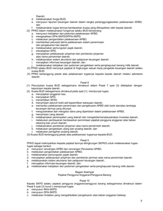 8
Daerah;
d. melaksanakan fungsi BUD;
e. menyusun laporan keuangan daerah dalam rangka pertanggungjawaban pelaksanaan APBD;
dan
f. melaksanakan tugas lainnya berdasarkan kuasa yang dilimpahkan oleh kepala daerah.
(2) PPKD dalam melaksanakan fungsinya selaku BUD berwenang:
a. menyusun kebijakan dan pedoman pelaksanaan APBD;
b. mengesahkan DPA-SKPD/DPPA-SKPD;
c. melakukan pengendalian pelaksanaan APBD;
d. memberikan petunjuk teknis pelaksanaan sistem penerimaan
dan pengeluaran kas daerah;
e. melaksanakan pemungutan pajak daerah;
f. menetapkan SPD;
g. menyiapkan pelaksanaan pinjaman dan pemberian pinjaman
atas nama pemerintah daerah;
h. melaksanakan sistem akuntansi dan pelaporan keuangan daerah;
i. menyajikan informasi keuangan daerah; dan
j. melaksanakan kebijakan dan pedoman pengelolaan serta penghapusan barang milik daerah.
(3) PPKD selaku BUD menunjuk pejabat di Iingkungan satuan kerja pengelola keuangan daerah selaku
kuasa BUD.
(4) PPKD bertanggung jawab atas pelaksanaan tugasnya kepada kepala daerah melalui sekretaris
daerah.
Pasal 8
(1) Penunjukan kuasa BUD sebagaimana dimaksud dalam Pasal 7 ayat (3) ditetapkan dengan
keputusan kepala daerah.
(2) Kuasa BUD sebagaimana dimaksud pada ayat (1), mempunyai tugas:
a. menyiapkan anggaran kas;
b. menyiapkan SPD;
c. menerbitkan SP2D;
d. menyimpan seluruh bukti asli kepemilikan kekayaan daerah;
e. memantau pelaksanaan penerimaan dan pengeluaran APBD oleh bank dan/atau lembaga
keuangan lainnya yang ditunjuk;
f. mengusahakan dan mengatur dana yang diperlukan dalam pelaksanaan APBD;
g. menyimpan uang daerah;
h. melaksanakan penempatan uang daerah dan mengelola/menatausahakan investasi daerah;
i. melakukan pembayaran berdasarkan permintaan pejabat pengguna anggaran atas beban
rekening kas umum daerah;
j. melaksanakan pemberian pinjaman atas nama pemerintah daerah;
k. melakukan pengelolaan utang dan piutang daerah; dan
I. melakukan penagihan piutang daerah.
(3) Kuasa BUD bertanggung jawab atas pelaksanaan tugasnya kepada BUD.
Pasal 9
PPKD dapat melimpahkan kepada pejabat lainnya dilingkungan SKPKD untuk melaksanakan tugas-
tugas sebagai berikut:
a. menyusun rancangan APBD dan rancangan Perubahan APBD;
b. melakukan pengendalian pelaksanaan APBD;
c. melaksanakan pemungutan pajak daerah;
d. menyiapkan pelaksanaan pinjaman dan pemberian jaminan atas nama pemerintah daerah;
e. melaksanakan sistem akuntansi dan pelaporan keuangan daerah;
f. menyajikan informasi keuangan daerah; dan
g. melaksanakan kebijakan dan pedoman pengelolaan serta penghapusan barang milik daerah.
Bagian Keempat
Pejabat Pengguna Anggaran/Pengguna Barang
Pasal 10
Kepala SKPD selaku pejabat pengguna anggaran/pengguna barang sebagaimana dimaksud dalam
Pasal 5 ayat (3) huruf c mempunyai tugas:
a. menyusun RKA-SKPD;
b. menyusun DPA-SKPD;
c. melakukan tindakan yang mengakibatkan pengeluaran atas beban anggaran belanja;
 