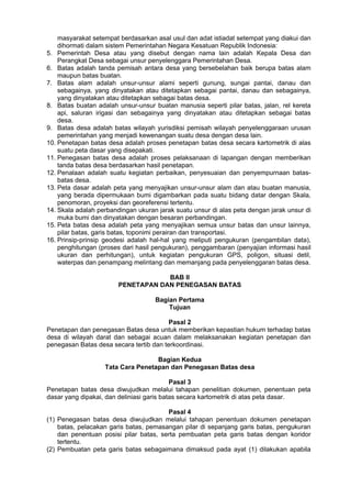 masyarakat setempat berdasarkan asal usul dan adat istiadat setempat yang diakui dan
dihormati dalam sistem Pemerintahan Negara Kesatuan Republik Indonesia:
5. Pemerintah Desa atau yang disebut dengan nama lain adalah Kepala Desa dan
Perangkat Desa sebagai unsur penyelenggara Pemerintahan Desa.
6. Batas adalah tanda pemisah antara desa yang bersebelahan baik berupa batas alam
maupun batas buatan.
7. Batas alam adalah unsur-unsur alami seperti gunung, sungai pantai, danau dan
sebagainya, yang dinyatakan atau ditetapkan sebagai pantai, danau dan sebagainya,
yang dinyatakan atau ditetapkan sebagai batas desa.
8. Batas buatan adalah unsur-unsur buatan manusia seperti pilar batas, jalan, rel kereta
api, saluran irigasi dan sebagainya yang dinyatakan atau ditetapkan sebagai batas
desa.
9. Batas desa adalah batas wilayah yurisdiksi pemisah wilayah penyelenggaraan urusan
pemerintahan yang menjadi kewenangan suatu desa dengan desa lain.
10. Penetapan batas desa adalah proses penetapan batas desa secara kartometrik di alas
suatu peta dasar yang disepakati.
11. Penegasan batas desa adalah proses pelaksanaan di lapangan dengan memberikan
tanda batas desa berdasarkan hasil penetapan.
12. Penalaan adalah suatu kegiatan perbaikan, penyesuaian dan penyempurnaan batas-
batas desa.
13. Peta dasar adalah peta yang menyajikan unsur-unsur alam dan atau buatan manusia,
yang berada dipermukaan bumi digambarkan pada suatu bidang datar dengan Skala,
penomoran, proyeksi dan georeferensi tertentu.
14. Skala adalah perbandingan ukuran jarak suatu unsur di alas peta dengan jarak unsur di
muka bumi dan dinyatakan dengan besaran perbandingan.
15. Peta batas desa adalah peta yang menyajikan semua unsur batas dan unsur lainnya,
pilar batas, garis batas, toponimi perairan dan transportasi.
16. Prinsip-prinsip geodesi adalah hal-hal yang meliputi pengukuran (pengambilan data),
penghitungan (proses dari hasil pengukuran), penggambaran (penyajian informasi hasil
ukuran dan perhitungan), untuk kegiatan pengukuran GPS, poligon, situasi detil,
waterpas dan penampang melintang dan memanjang pada penyelenggaran batas desa.
BAB II
PENETAPAN DAN PENEGASAN BATAS
Bagian Pertama
Tujuan
Pasal 2
Penetapan dan penegasan Batas desa untuk memberikan kepastian hukum terhadap batas
desa di wilayah darat dan sebagai acuan dalam melaksanakan kegiatan penetapan dan
penegasan Batas desa secara tertib dan terkoordinasi.
Bagian Kedua
Tata Cara Penetapan dan Penegasan Batas desa
Pasal 3
Penetapan batas desa diwujudkan melalui tahapan penelitian dokumen, penentuan peta
dasar yang dipakai, dan deliniasi garis batas secara kartometrik di atas peta dasar.
Pasal 4
(1) Penegasan batas desa diwujudkan melalui tahapan penentuan dokumen penetapan
batas, pelacakan garis batas, pemasangan pilar di sepanjang garis batas, pengukuran
dan penentuan posisi pilar batas, serta pembuatan peta garis batas dengan koridor
tertentu.
(2) Pembuatan peta garis batas sebagaimana dimaksud pada ayat (1) dilakukan apabila
 