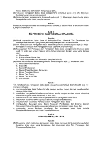 kedua desa yang berbatasan menganggap perlu.
(3) Tahapan penegasan batas desa sebagaimana dimaksud pada ayat (1) dilakukan
berdasarkan prinsip-prinsip geodesi.
(4) Setiap tahapan sebagaimana dimaksud pada ayat (1) dituangkan dalam berita acara
kesepakatan antar desa yang berbatasan.
Pasal 5
Prosedur penegasan batas desa sebagaimana dimaksud dalam Pasal 4 tercantum dalam
I_ampiran Peraturan ini.
BAB III
TIM PENEGAPAN DAN PENEGASAN BATAS DESA
Pasal 6
(1) Untuk menentukan batas desa di Kabupaten/Kota, dibentuk Tim Penetapan dan
Penegasan Batas desa yang ditetapkan dengan Keputusan Bupati/walikota.
(2) Tim Penetapan dan Penegasan Batas desa sebagaimana dimaksud pada ayat (1) wajib
berkoodinasi dengan Tim Penegasan Batas Daerah Kabupaten/Kota.
(3) Keanggotaan Tim Penetapan dan Penegasan Batas desa sebagaimana dimaksud pada
ayat (1) lerdiri dari unsur instansi teknis terkait ditambah dengan unsur yang berasal
dari:
a. Kecamatan;
b. Pemerintahan Desa; dan
c. Tokoh masyarakat dari desa-desa yang berbatasan.
(4) Unsur instansi teknis terkait sebagaimana dimaksud pada ayat (3) antara lain yaitu:
a. Unit Tata Pemerintahan;
b. Bappeda;
c. Kantor Pertanahan.
d. Kantor Pajak Bumi dan Bangunan;
e. Dinas Pekerjaan Umum;
f. Dinas Tata Ruang;
g. Dinas Tata Kota: dan
h. dan lain-lain.
Pasal 7
Tim Penetapan dan Penegasan Batas desa sebagaimana dimaksud dalam Pasal 6 ayat (1)
mempunyai tugas:
a. menginventarisasi dasar hukum tertulis maupun sumber hukum lainnya yang berkaitan
dengan batas desa;
b. melakukan pengkajian terhadap dasar hukum tertulis maupun sumber hukum lain untuk
menentukan garis batas sementara di atas peta;
c. merencanakan dan melaksanakan penetapan dan penegasan batas desa;
d. melakukan supervisi teknis/lapangan dalam penegasan batas desa;
e. melaksanakan sosialisasi Penetapan dan Penegasan Batas desa;
f. mengusulkan dukungan dana dalam Anggaran Pendapatan dan Belanja Daerah
Kabupaten/Kota untuk pelaksanaan penetapan dan penegasan batas desa: dan
g. melaporkan semua kegiatan penetapan dan penegasan batas desa kepada
Bupati/walikota dengan tembusan kepada Gubernur.
BAB IV
PENGESAHAN BATAS DESA
Pasal 8
(1) Desa yang telah melakukan penegasan batas desa membuat berita acara kesepakatan
bersama antar desa yang berbatasan dan disaksikan oleh Tim Penetapan dan
Penegasan Batas desa.
 