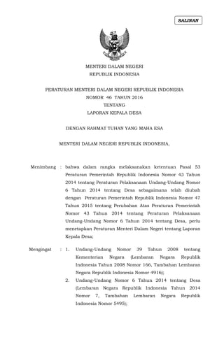 MENTERI DALAM NEGERI
REPUBLIK INDONESIA
PERATURAN MENTERI DALAM NEGERI REPUBLIK INDONESIA
NOMOR 46 TAHUN 2016
TENTANG
LAPORAN KEPALA DESA
DENGAN RAHMAT TUHAN YANG MAHA ESA
MENTERI DALAM NEGERI REPUBLIK INDONESIA,
Menimbang : bahwa dalam rangka melaksanakan ketentuan Pasal 53
Peraturan Pemerintah Republik Indonesia Nomor 43 Tahun
2014 tentang Peraturan Pelaksanaan Undang-Undang Nomor
6 Tahun 2014 tentang Desa sebagaimana telah diubah
dengan Peraturan Pemerintah Republik Indonesia Nomor 47
Tahun 2015 tentang Perubahan Atas Peraturan Pemerintah
Nomor 43 Tahun 2014 tentang Peraturan Pelaksanaan
Undang-Undang Nomor 6 Tahun 2014 tentang Desa, perlu
menetapkan Peraturan Menteri Dalam Negeri tentang Laporan
Kepala Desa;
Mengingat : 1. Undang-Undang Nomor 39 Tahun 2008 tentang
Kementerian Negara (Lembaran Negara Republik
Indonesia Tahun 2008 Nomor 166, Tambahan Lembaran
Negara Republik Indonesia Nomor 4916);
2. Undang-Undang Nomor 6 Tahun 2014 tentang Desa
(Lembaran Negara Republik Indonesia Tahun 2014
Nomor 7, Tambahan Lembaran Negara Republik
Indonesia Nomor 5495);
SALINAN
 