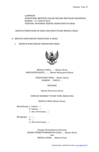 Halaman 1 dari 9
LAMPIRAN
PERATURAN MENTERI DALAM NEGERI REPUBLIK INDONESIA
NOMOR 111 TAHUN 2014
TENTANG PEDOMAN TEKNIS PERATURAN DI DESA
BENTUK PERATURAN DI DESA DAN KEPUTUSAN KEPALA DESA
A. BENTUK RANCANGAN PERATURAN di DESA
I. BENTUK RANCANGAN PERATURAN DESA
KEPALA DESA ….. (Nama Desa)
KABUPATEN/KOTA........ (Nama Kabupaten/Kota)
PERATURAN DESA… (Nama Desa)
NOMOR … TAHUN …
TENTANG
(Nama Peraturan Desa)
DENGAN RAHMAT TUHAN YANG MAHA ESA
KEPALA DESA (Nama Desa),
Menimbang: a. bahwa …;
b. bahwa …;
c. dan seterusnya …;
Mengingat: 1. …;
2. …;
3. dan seterusnya …;
Dengan Kesepakatan Bersama
BADAN PERMUSYAWARATAN DESA … (Nama Desa)
dan
KEPALA DESA … (Nama Desa)
Disebarluaskan oleh Relawan Desa ( www.rpdn.or.id )
 
