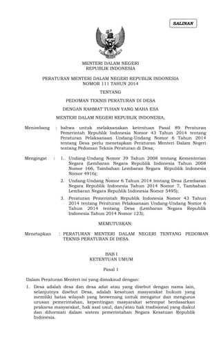 MENTERI DALAM NEGERI
REPUBLIK INDONESIA
PERATURAN MENTERI DALAM NEGERI REPUBLIK INDONESIA
NOMOR 111 TAHUN 2014
TENTANG
PEDOMAN TEKNIS PERATURAN DI DESA
DENGAN RAHMAT TUHAN YANG MAHA ESA
MENTERI DALAM NEGERI REPUBLIK INDONESIA,
Menimbang : bahwa untuk melaksanakan ketentuan Pasal 89 Peraturan
Pemerintah Republik Indonesia Nomor 43 Tahun 2014 tentang
Peraturan Pelaksanaan Undang-Undang Nomor 6 Tahun 2014
tentang Desa perlu menetapkan Peraturan Menteri Dalam Negeri
tentang Pedoman Teknis Peraturan di Desa;
Mengingat : 1. Undang-Undang Nomor 39 Tahun 2008 tentang Kementerian
Negara (Lembaran Negara Republik Indonesia Tahun 2008
Nomor 166, Tambahan Lembaran Negara Republik Indonesia
Nomor 4916);
2. Undang-Undang Nomor 6 Tahun 2014 tentang Desa (Lembaran
Negara Republik Indonesia Tahun 2014 Nomor 7, Tambahan
Lembaran Negara Republik Indonesia Nomor 5495);
3. Peraturan Pemerintah Republik Indonesia Nomor 43 Tahun
2014 tentang Peraturan Pelaksanaan Undang-Undang Nomor 6
Tahun 2014 tentang Desa (Lembaran Negara Republik
Indonesia Tahun 2014 Nomor 123);
MEMUTUSKAN:
Menetapkan : PERATURAN MENTERI DALAM NEGERI TENTANG PEDOMAN
TEKNIS PERATURAN DI DESA.
BAB I
KETENTUAN UMUM
Pasal 1
Dalam Peraturan Menteri ini yang dimaksud dengan:
1. Desa adalah desa dan desa adat atau yang disebut dengan nama lain,
selanjutnya disebut Desa, adalah kesatuan masyarakat hukum yang
memiliki batas wilayah yang berwenang untuk mengatur dan mengurus
urusan pemerintahan, kepentingan masyarakat setempat berdasarkan
prakarsa masyarakat, hak asal usul, dan/atau hak tradisional yang diakui
dan dihormati dalam sistem pemerintahan Negara Kesatuan Republik
Indonesia.
SALINAN
 