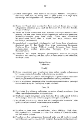 - 11 -
(2) Camat menetapkan hasil evaluasi Rancangan APBDesa sebagaimana
dimaksud pada ayat (1) paling lama 20 (dua puluh) hari kerja sejak
diterimanya Rancangan Peraturan Desa tentang APBDesa.
(3) Dalam hal Camat tidak memberikan hasil evaluasi dalam batas waktu
sebagaimana dimaksud pada ayat (2) Peraturan Desa tersebut berlaku
dengan sendirinya.
(4) Dalam hal Camat menyatakan hasil evaluasi Rancangan Peraturan Desa
tentang APBDesa tidak sesuai dengan kepentingan umum dan peraturan
perundang-undangan yang lebih tinggi, Kepala Desa melakukan
penyempurnaan paling lama 7 (tujuh) hari kerja terhitung sejak
diterimanya hasil evaluasi.
(5) Apabila hasil evaluasi tidak ditindaklanjuti oleh Kepala Desa sebagaimana
dimaksud ayat (4) dan Kepala Desa tetap menetapkan Rancangan
Peraturan Desa tentang APBDesa menjadi Peraturan Desa, Camat
menyampaikan usulan pembatalan Peraturan Desa kepada
Bupati/Walikota.
(6) Ketentuan lebih lanjut mengenai pendelegasian evaluasi Rancangan
Peraturan Desa tentang APBDesa kepada Camat diatur dalam Peraturan
Bupati/Walikota.
Bagian Kedua
Pelaksanaan
Pasal 24
(1) Semua penerimaan dan pengeluaran desa dalam rangka pelaksanaan
kewenangan desa dilaksanakan melalui rekening kas desa.
(2) Khusus bagi desa yang belum memiliki pelayanan perbankan di wilayahnya
maka pengaturannya ditetapkan oleh Pemerintah Kabupaten/Kota.
(3) Semua penerimaan dan pengeluaran desa sebagaimana dimaksud pada ayat
(1) harus didukung oleh bukti yang lengkap dan sah.
Pasal 25
(1) Pemerintah desa dilarang melakukan pungutan sebagai penerimaan desa
selain yang ditetapkan dalam peraturan desa.
(2) Bendahara dapat menyimpan uang dalam Kas Desa pada jumlah tertentu
dalam rangka memenuhi kebutuhan operasional pemerintah desa.
(3) Pengaturan jumlah uang dalam kas desa sebagaimana dimaksud pada
ayat (2) ditetapkan dalam Peraturan Bupati/Walikota.
Pasal 26
(1) Pengeluaran desa yang mengakibatkan beban APBDesa tidak dapat
dilakukan sebelum rancangan peraturan desa tentang APBDesa ditetapkan
menjadi peraturan desa.
(2) Pengeluaran desa sebagaimana dimaksud pada ayat (2) tidak termasuk
untuk belanja pegawai yang bersifat mengikat dan operasional perkantoran
 
