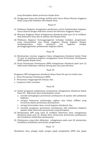 - 12 -
yang ditetapkan dalam peraturan kepala desa.
(3) Penggunaan biaya tak terduga terlebih dulu harus dibuat Rincian Anggaran
Biaya yang telah disahkan oleh Kepala Desa.
Pasal 27
(1) Pelaksana Kegiatan mengajukan pendanaan untuk melaksanakan kegiatan
harus disertai dengan dokumen antara lain Rencana Anggaran Biaya.
(2) Rencana Anggaran Biaya sebagaimana dimaksud pada ayat (1) di verifikasi
oleh Sekretaris Desa dan di sahkan oleh Kepala Desa.
(3) Pelaksana Kegiatan bertanggungjawab terhadap tindakan pengeluaran
yang menyebabkan atas beban anggaran belanja kegiatan dengan
mempergunakan buku pembantu kas kegiatan sebagai
pertanggungjawaban pelaksanaan kegiatan didesa.
Pasal 28
(1) Berdasarkan rencana anggaran biaya sebagaimana dimaksud dalam Pasal
27 ayat (1) pelaksana kegiatan mengajukan Surat Permintaan Pembayaran
(SPP) kepada Kepala Desa.
(2) Surat Permintaan Pembayaran (SPP) sebagaimana dimaksud pada ayat (1)
tidak boleh dilakukan sebelum barang dan atau jasa diterima.
Pasal 29
Pengajuan SPP sebagaimana dimaksud dalam Pasal 28 ayat (1) terdiri atas:
a. Surat Permintaan Pembayaran (SPP);
b. Pernyataan tanggungjawab belanja; dan
c. Lampiran bukti transaksi
Pasal 30
(1) Dalam pengajuan pelaksanaan pembayaran sebagaimana dimaksud dalam
Pasal 29, Sekretaris Desa berkewajiban untuk:
a. meneliti kelengkapan permintaan pembayaran di ajukan oleh pelaksana
kegiatan;
b. menguji kebenaran perhitungan tagihan atas beban APBdes yang
tercantum dalam permintaan pembayaran;
c. menguji ketersedian dana untuk kegiatan dimaksud; dan
d. menolak pengajuan permintaan pembayaran oleh pelaksana kegiatan
apabila tidak memenuhi persyaratan yang ditetapkan.
(2) Berdasarkan SPP yang telah di verifikasi Sekretaris Desa sebagaimana
dimaksud pada ayat (1), Kepala Desa menyetujui permintaan pembayaran
dan bendahara melakukan pembayaran.
(3) Pembayaran yang telah dilakukan sebagaimana pada ayat (2) selanjutnya
bendahara melakukan pencatatan pengeluaran.
Pasal 31
Bendahara desa sebagai wajib pungut pajak penghasilan (PPh) dan pajak
 