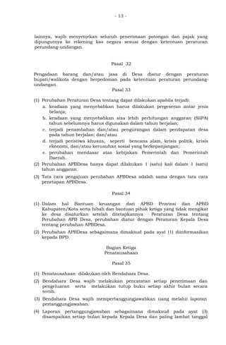 - 13 -
lainnya, wajib menyetorkan seluruh penerimaan potongan dan pajak yang
dipungutnya ke rekening kas negara sesuai dengan ketentuan peraturan
perundang-undangan.
Pasal 32
Pengadaan barang dan/atau jasa di Desa diatur dengan peraturan
bupati/walikota dengan berpedoman pada ketentuan peraturan perundang-
undangan.
Pasal 33
(1) Perubahan Peraturan Desa tentang dapat dilakukan apabila terjadi:
a. keadaan yang menyebabkan harus dilakukan pergeseran antar jenis
belanja;
b. keadaan yang menyebabkan sisa lebih perhitungan anggaran (SilPA)
tahun sebelumnya harus digunakan dalam tahun berjalan;
c. terjadi penambahan dan/atau pengurangan dalam pendapatan desa
pada tahun berjalan; dan/atau
d. terjadi peristiwa khusus, seperti bencana alam, krisis politik, krisis
ekonomi, dan/atau kerusuhan sosial yang berkepanjangan;
e. perubahan mendasar atas kebijakan Pemerintah dan Pemerintah
Daerah.
(2) Perubahan APBDesa hanya dapat dilakukan 1 (satu) kali dalam 1 (satu)
tahun anggaran.
(3) Tata cara pengajuan perubahan APBDesa adalah sama dengan tata cara
penetapan APBDesa.
Pasal 34
(1) Dalam hal Bantuan keuangan dari APBD Provinsi dan APBD
Kabupaten/Kota serta hibah dan bantuan pihak ketiga yang tidak mengikat
ke desa disalurkan setelah ditetapkannya Peraturan Desa tentang
Perubahan APB Desa, perubahan diatur dengan Peraturan Kepala Desa
tentang perubahan APBDesa.
(2) Perubahan APBDesa sebagaimana dimaksud pada ayat (1) diinformasikan
kepada BPD.
Bagian Ketiga
Penatausahaan
Pasal 35
(1) Penatausahaan dilakukan oleh Bendahara Desa.
(2) Bendahara Desa wajib melakukan pencatatan setiap penerimaan dan
pengeluaran serta melakukan tutup buku setiap akhir bulan secara
tertib.
(3) Bendahara Desa wajib mempertanggungjawabkan uang melalui laporan
pertanggungjawaban.
(4) Laporan pertanggungjawaban sebagaimana dimaksud pada ayat (3)
disampaikan setiap bulan kepada Kepala Desa dan paling lambat tanggal
 