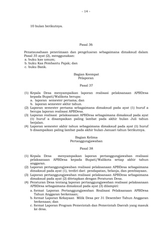 - 14 -
10 bulan berikutnya.
Pasal 36
Penatausahaan penerimaan dan pengeluaran sebagaimana dimaksud dalam
Pasal 35 ayat (2), menggunakan:
a. buku kas umum;
b. buku Kas Pembantu Pajak; dan
c. buku Bank.
Bagian Keempat
Pelaporan
Pasal 37
(1) Kepala Desa menyampaikan laporan realisasi pelaksanaan APBDesa
kepada Bupati/Walikota berupa:
a. laporan semester pertama; dan
b. laporan semester akhir tahun.
(2) Laporan semester pertama sebagaimana dimaksud pada ayat (1) huruf a
berupa laporan realisasi APBDesa.
(3) Laporan realisasi pelaksanaan APBDesa sebagaimana dimaksud pada ayat
(1) huruf a disampaikan paling lambat pada akhir bulan Juli tahun
berjalan.
(4) Laporan semester akhir tahun sebagaimana dimaksud pada ayat (1) huruf
b disampaikan paling lambat pada akhir bulan Januari tahun berikutnya.
Bagian Kelima
Pertanggungjawaban
Pasal 38
(1) Kepala Desa menyampaikan laporan pertanggungjawaban realisasi
pelaksanaan APBDesa kepada Bupati/Walikota setiap akhir tahun
anggaran.
(2) Laporan pertanggungjawaban realisasi pelaksanaan APBDesa sebagaimana
dimaksud pada ayat (1), terdiri dari pendapatan, belanja, dan pembiayaan.
(3) Laporan pertanggungjawaban realisasi pelaksanaan APBDesa sebagaimana
dimaksud pada ayat (2) ditetapkan dengan Peraturan Desa.
(4) Peraturan Desa tentang laporan pertanggungjawaban realisasi pelaksanaan
APBDesa sebagaimana dimaksud pada ayat (3) dilampiri:
a. format Laporan Pertanggungjawaban Realisasi Pelaksanaan APBDesa
Tahun Anggaran berkenaan;
b. format Laporan Kekayaan Milik Desa per 31 Desember Tahun Anggaran
berkenaan; dan
c. format Laporan Program Pemerintah dan Pemerintah Daerah yang masuk
ke desa.
 