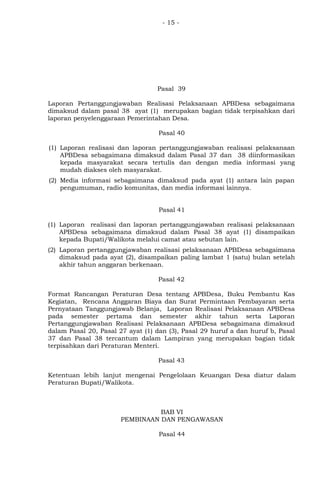 - 15 -
Pasal 39
Laporan Pertanggungjawaban Realisasi Pelaksanaan APBDesa sebagaimana
dimaksud dalam pasal 38 ayat (1) merupakan bagian tidak terpisahkan dari
laporan penyelenggaraan Pemerintahan Desa.
Pasal 40
(1) Laporan realisasi dan laporan pertanggungjawaban realisasi pelaksanaan
APBDesa sebagaimana dimaksud dalam Pasal 37 dan 38 diinformasikan
kepada masyarakat secara tertulis dan dengan media informasi yang
mudah diakses oleh masyarakat.
(2) Media informasi sebagaimana dimaksud pada ayat (1) antara lain papan
pengumuman, radio komunitas, dan media informasi lainnya.
Pasal 41
(1) Laporan realisasi dan laporan pertanggungjawaban realisasi pelaksanaan
APBDesa sebagaimana dimaksud dalam Pasal 38 ayat (1) disampaikan
kepada Bupati/Walikota melalui camat atau sebutan lain.
(2) Laporan pertanggungjawaban realisasi pelaksanaan APBDesa sebagaimana
dimaksud pada ayat (2), disampaikan paling lambat 1 (satu) bulan setelah
akhir tahun anggaran berkenaan.
Pasal 42
Format Rancangan Peraturan Desa tentang APBDesa, Buku Pembantu Kas
Kegiatan, Rencana Anggaran Biaya dan Surat Permintaan Pembayaran serta
Pernyataan Tanggungjawab Belanja, Laporan Realisasi Pelaksanaan APBDesa
pada semester pertama dan semester akhir tahun serta Laporan
Pertanggungjawaban Realisasi Pelaksanaan APBDesa sebagaimana dimaksud
dalam Pasal 20, Pasal 27 ayat (1) dan (3), Pasal 29 huruf a dan huruf b, Pasal
37 dan Pasal 38 tercantum dalam Lampiran yang merupakan bagian tidak
terpisahkan dari Peraturan Menteri.
Pasal 43
Ketentuan lebih lanjut mengenai Pengelolaan Keuangan Desa diatur dalam
Peraturan Bupati/Walikota.
BAB VI
PEMBINAAN DAN PENGAWASAN
Pasal 44
 