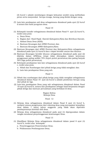 - 6 -
(3) huruf c adalah membangun dengan kekuatan sendiri yang melibatkan
peran serta masyarakat berupa tenaga, barang yang dinilai dengan uang.
(7) Lain-lain pendapatan asli desa sebagaimana dimaksud pada ayat (3) huruf
d antara lain hasil pungutan desa.
Pasal 10
(1) Kelompok transfer sebagaimana dimaksud dalam Pasal 9 ayat (2) huruf b,
terdiri atas jenis:
a. Dana Desa;
b. Bagian dari Hasil Pajak Daerah Kabupaten/Kota dan Retribusi Daerah;
c. Alokasi Dana Desa (ADD);
d. Bantuan Keuangan dari APBD Provinsi; dan
e. Bantuan Keuangan APBD Kabupaten/Kota.
(2) Bantuan Keuangan dari APBD Provinsi dan Kabupaten/Kota sebagaimana
dimaksud pada ayat (1) huruf d dan e dapat bersifat umum dan khusus.
(3) Bantuan Keuangan bersifat khusus sebagaimana dimaksud pada ayat (2)
dikelola dalam APBDesa tetapi tidak diterapkan dalam ketentuan
penggunaan paling sedikit 70% (tujuh puluh perseratus) dan paling banyak
30% (tiga puluh perseratus).
(4) Kelompok pendapatan lain-lain sebagaimana dimaksud pada ayat (2) huruf
c, terdiri atas jenis:
a. Hibah dan Sumbangan dari pihak ketiga yang tidak mengikat; dan
b. Lain-lain pendapatan Desa yang sah.
Pasal 11
(1) Hibah dan sumbangan dari pihak ketiga yang tidak mengikat sebagaimana
dimaksud dalam Pasal 10 ayat (2) huruf a adalah pemberian berupa uang
dari pihak ke tiga.
(2) Lain-lain pendapatan Desa yang sah sebagaimana dimaksud dalam Pasal
10 ayat (2) huruf b, antara lain pendapatan sebagai hasil kerjasama dengan
pihak ketiga dan bantuan perusahaan yang berlokasi di desa.
Bagian Kedua
Belanja Desa
Pasal 12
(1) Belanja desa sebagaimana dimaksud dalam Pasal 8 ayat (1) huruf b,
meliputi semua pengeluaran dari rekening desa yang merupakan kewajiban
desa dalam 1 (satu) tahun anggaran yang tidak akan diperoleh
pembayarannya kembali oleh desa.
(2) Belanja desa sebagaimana dimaksud pada ayat (1) dipergunakan dalam
rangka mendanai penyelenggaraan kewenangan Desa.
Pasal 13
(1) Klasifikasi Belanja Desa sebagaimana dimaksud dalam pasal 8 ayat (1)
huruf b, terdiri atas kelompok:
a. Penyelenggaraan Pemerintahan Desa;
b. Pelaksanaan Pembangunan Desa;
 