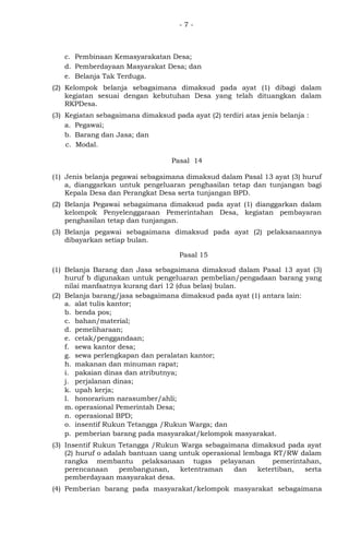 - 7 -
c. Pembinaan Kemasyarakatan Desa;
d. Pemberdayaan Masyarakat Desa; dan
e. Belanja Tak Terduga.
(2) Kelompok belanja sebagaimana dimaksud pada ayat (1) dibagi dalam
kegiatan sesuai dengan kebutuhan Desa yang telah dituangkan dalam
RKPDesa.
(3) Kegiatan sebagaimana dimaksud pada ayat (2) terdiri atas jenis belanja :
a. Pegawai;
b. Barang dan Jasa; dan
c. Modal.
Pasal 14
(1) Jenis belanja pegawai sebagaimana dimaksud dalam Pasal 13 ayat (3) huruf
a, dianggarkan untuk pengeluaran penghasilan tetap dan tunjangan bagi
Kepala Desa dan Perangkat Desa serta tunjangan BPD.
(2) Belanja Pegawai sebagaimana dimaksud pada ayat (1) dianggarkan dalam
kelompok Penyelenggaraan Pemerintahan Desa, kegiatan pembayaran
penghasilan tetap dan tunjangan.
(3) Belanja pegawai sebagaimana dimaksud pada ayat (2) pelaksanaannya
dibayarkan setiap bulan.
Pasal 15
(1) Belanja Barang dan Jasa sebagaimana dimaksud dalam Pasal 13 ayat (3)
huruf b digunakan untuk pengeluaran pembelian/pengadaan barang yang
nilai manfaatnya kurang dari 12 (dua belas) bulan.
(2) Belanja barang/jasa sebagaimana dimaksud pada ayat (1) antara lain:
a. alat tulis kantor;
b. benda pos;
c. bahan/material;
d. pemeliharaan;
e. cetak/penggandaan;
f. sewa kantor desa;
g. sewa perlengkapan dan peralatan kantor;
h. makanan dan minuman rapat;
i. pakaian dinas dan atributnya;
j. perjalanan dinas;
k. upah kerja;
l. honorarium narasumber/ahli;
m. operasional Pemerintah Desa;
n. operasional BPD;
o. insentif Rukun Tetangga /Rukun Warga; dan
p. pemberian barang pada masyarakat/kelompok masyarakat.
(3) Insentif Rukun Tetangga /Rukun Warga sebagaimana dimaksud pada ayat
(2) huruf o adalah bantuan uang untuk operasional lembaga RT/RW dalam
rangka membantu pelaksanaan tugas pelayanan pemerintahan,
perencanaan pembangunan, ketentraman dan ketertiban, serta
pemberdayaan masyarakat desa.
(4) Pemberian barang pada masyarakat/kelompok masyarakat sebagaimana
 