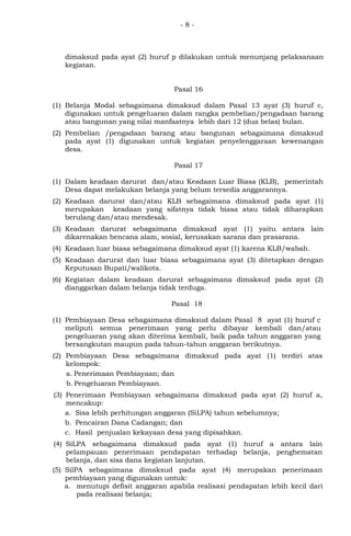- 8 -
dimaksud pada ayat (2) huruf p dilakukan untuk menunjang pelaksanaan
kegiatan.
Pasal 16
(1) Belanja Modal sebagaimana dimaksud dalam Pasal 13 ayat (3) huruf c,
digunakan untuk pengeluaran dalam rangka pembelian/pengadaan barang
atau bangunan yang nilai manfaatnya lebih dari 12 (dua belas) bulan.
(2) Pembelian /pengadaan barang atau bangunan sebagaimana dimaksud
pada ayat (1) digunakan untuk kegiatan penyelenggaraan kewenangan
desa.
Pasal 17
(1) Dalam keadaan darurat dan/atau Keadaan Luar Biasa (KLB), pemerintah
Desa dapat melakukan belanja yang belum tersedia anggarannya.
(2) Keadaan darurat dan/atau KLB sebagaimana dimaksud pada ayat (1)
merupakan keadaan yang sifatnya tidak biasa atau tidak diharapkan
berulang dan/atau mendesak.
(3) Keadaan darurat sebagaimana dimaksud ayat (1) yaitu antara lain
dikarenakan bencana alam, sosial, kerusakan sarana dan prasarana.
(4) Keadaan luar biasa sebagaimana dimaksud ayat (1) karena KLB/wabah.
(5) Keadaan darurat dan luar biasa sebagaimana ayat (3) ditetapkan dengan
Keputusan Bupati/walikota.
(6) Kegiatan dalam keadaan darurat sebagaimana dimaksud pada ayat (2)
dianggarkan dalam belanja tidak terduga.
Pasal 18
(1) Pembiayaan Desa sebagaimana dimaksud dalam Pasal 8 ayat (1) huruf c
meliputi semua penerimaan yang perlu dibayar kembali dan/atau
pengeluaran yang akan diterima kembali, baik pada tahun anggaran yang
bersangkutan maupun pada tahun-tahun anggaran berikutnya.
(2) Pembiayaan Desa sebagaimana dimaksud pada ayat (1) terdiri atas
kelompok:
a. Penerimaan Pembiayaan; dan
b. Pengeluaran Pembiayaan.
(3) Penerimaan Pembiayaan sebagaimana dimaksud pada ayat (2) huruf a,
mencakup:
a. Sisa lebih perhitungan anggaran (SiLPA) tahun sebelumnya;
b. Pencairan Dana Cadangan; dan
c. Hasil penjualan kekayaan desa yang dipisahkan.
(4) SiLPA sebagaimana dimaksud pada ayat (1) huruf a antara lain
pelampauan penerimaan pendapatan terhadap belanja, penghematan
belanja, dan sisa dana kegiatan lanjutan.
(5) SilPA sebagaimana dimaksud pada ayat (4) merupakan penerimaan
pembiayaan yang digunakan untuk:
a. menutupi defisit anggaran apabila realisasi pendapatan lebih kecil dari
pada realisasi belanja;
 