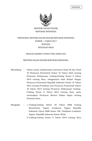 MENTERI DALAM NEGERI
REPUBLIK INDONESIA
PERATURAN MENTERI DALAM NEGERI REPUBLIK INDONESIA
NOMOR 1 TAHUN 2017
TENTANG
PENATAAN DESA
DENGAN RAHMAT TUHAN YANG MAHA ESA
MENTERI DALAM NEGERI REPUBLIK INDONESIA,
Menimbang : bahwa untuk melaksanakan ketentuan Pasal 28 dan Pasal
32 Peraturan Pemerintah Nomor 43 Tahun 2014 tentang
Peraturan Pelaksanaan Undang-Undang Nomor 6 Tahun
2014 tentang Desa, sebagaimana telah diubah dengan
Peraturan Pemerintah Republik Indonesia Nomor 47 Tahun
2015 tentang Perubahan atas Peraturan Pemerintah Nomor
43 Tahun 2014 tentang Peraturan Pelaksanaan Undang-
Undang Nomor 6 Tahun 2014 tentang Desa, perlu
menetapkan Peraturan Menteri Dalam Negeri tentang
Penataan Desa;
Mengingat : 1. Undang-Undang Nomor 39 Tahun 2008 tentang
Kementerian Negara (Lembaran Negara Republik
Indonesia Tahun 2008 Nomor 166, Tambahan Lembaran
Negara Republik Indonesia Nomor 4916);
2. Undang-Undang Nomor 6 Tahun 2014 tentang Desa
SALINAN
 