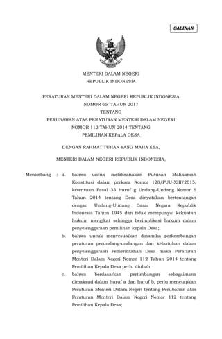 MENTERI DALAM NEGERI
REPUBLIK INDONESIA
PERATURAN MENTERI DALAM NEGERI REPUBLIK INDONESIA
NOMOR 65 TAHUN 2017
TENTANG
PERUBAHAN ATAS PERATURAN MENTERI DALAM NEGERI
NOMOR 112 TAHUN 2014 TENTANG
PEMILIHAN KEPALA DESA
DENGAN RAHMAT TUHAN YANG MAHA ESA,
MENTERI DALAM NEGERI REPUBLIK INDONESIA,
Menimbang : a. bahwa untuk melaksanakan Putusan Mahkamah
Konstitusi dalam perkara Nomor 128/PUU-XIII/2015,
ketentuan Pasal 33 huruf g Undang-Undang Nomor 6
Tahun 2014 tentang Desa dinyatakan bertentangan
dengan Undang-Undang Dasar Negara Republik
Indonesia Tahun 1945 dan tidak mempunyai kekuatan
hukum mengikat sehingga berimplikasi hukum dalam
penyelenggaraan pemilihan kepala Desa;
b. bahwa untuk menyesuaikan dinamika perkembangan
peraturan perundang-undangan dan kebutuhan dalam
penyelenggaraan Pemerintahan Desa maka Peraturan
Menteri Dalam Negeri Nomor 112 Tahun 2014 tentang
Pemilihan Kepala Desa perlu diubah;
c. bahwa berdasarkan pertimbangan sebagaimana
dimaksud dalam huruf a dan huruf b, perlu menetapkan
Peraturan Menteri Dalam Negeri tentang Perubahan atas
Peraturan Menteri Dalam Negeri Nomor 112 tentang
Pemilihan Kepala Desa;
SALINAN
 