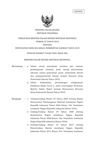 - 1 -
MENTERI DALAM NEGERI
REPUBLIK INDONESIA
PERATURAN MENTERI DALAM NEGERI REPUBLIK INDONESIA
NOMOR 22 TAHUN 2018
TENTANG
PENYUSUNAN RENCANA KERJA PEMERINTAH DAERAH TAHUN 2019
DENGAN RAHMAT TUHAN YANG MAHA ESA
MENTERI DALAM NEGERI REPUBLIK INDONESIA,
Menimbang : a. bahwa untuk pencapaian prioritas dan sasaran
pembangunan nasional, perlu sinergi perencanaan
tahunan antara pemerintah pusat, pemerintah daerah
dan antarpemerintah daerah melalui Rencana Kerja
Pemerintah Daerah Tahun 2019;
b. bahwa berdasarkan pertimbangan sebagaimana
dimaksud dalam huruf a, perlu menetapkan Peraturan
Menteri Dalam Negeri tentang Penyusunan Rencana
Kerja Pemerintah Daerah Tahun 2019;
Mengingat : 1. Undang-Undang Nomor 25 Tahun 2004 tentang Sistem
Perencanaan Pembangunan Nasional (Lembaran Negara
Republik Indonesia Tahun 2004 Nomor 104, Tambahan
Lembaran Negara Republik Indonesia Nomor 4421);
2. Undang-Undang Nomor 39 Tahun 2008 tentang
Kementerian Negara (Lembaran Negara Republik
Indonesia Tahun 2008 Nomor 166, Tambahan Lembaran
Negara Republik Indonesia Nomor 4916);
3. Undang-Undang Nomor 23 Tahun 2014 tentang
Pemerintahan Daerah (Lembaran Negara Republik
Indonesia Tahun 2014 Nomor 244, Tambahan Lembaran
SALINAN
 