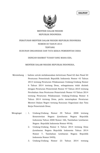 MENTERI DALAM NEGERI
REPUBLIK INDONESIA
PERATURAN MENTERI DALAM NEGERI REPUBLIK INDONESIA
NOMOR 84 TAHUN 2015
TENTANG
SUSUNAN ORGANISASI DAN TATA KERJA PEMERINTAH DESA
DENGAN RAHMAT TUHAN YANG MAHA ESA,
MENTERI DALAM NEGERI REPUBLIK INDONESIA,
Menimbang : bahwa untuk melaksanakan ketentuan Pasal 62 dan Pasal 64
Peraturan Pemerintah Republik Indonesia Nomor 43 Tahun
2014 tentang Peraturan Pelaksanaan Undang-Undang Nomor
6 Tahun 2014 tentang Desa, sebagaimana telah diubah
dengan Peraturan Pemerintah Nomor 47 Tahun 2015 tentang
Perubahan Atas Peraturan Pemerintah Nomor 43 Tahun 2014
tentang Peraturan Pelaksanaan Undang-Undang Nomor 6
Tahun 2014 tentang Desa, perlu menetapkan Peraturan
Menteri Dalam Negeri tentang Susunan Organisasi dan Tata
Kerja Pemerintah Desa;
Mengingat : 1. Undang-Undang Nomor 39 Tahun 2008 tentang
Kementerian Negara (Lembaran Negara Republik
Indonesia Tahun 2008 Nomor 166, Tambahan Lembaran
Negara Republik Indonesia Nomor 4916);
2. Undang-Undang Nomor 6 Tahun 2014 tentang Desa
(Lembaran Negara Republik Indonesia Tahun 2014
Nomor 7, Tambahan Lembaran Negara Republik
Indonesia Nomor 5495);
3. Undang-Undang Nomor 23 Tahun 2014 tentang
SALINAN
 