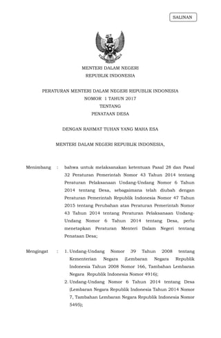 MENTERI DALAM NEGERI
REPUBLIK INDONESIA
PERATURAN MENTERI DALAM NEGERI REPUBLIK INDONESIA
NOMOR 1 TAHUN 2017
TENTANG
PENATAAN DESA
DENGAN RAHMAT TUHAN YANG MAHA ESA
MENTERI DALAM NEGERI REPUBLIK INDONESIA,
Menimbang : bahwa untuk melaksanakan ketentuan Pasal 28 dan Pasal
32 Peraturan Pemerintah Nomor 43 Tahun 2014 tentang
Peraturan Pelaksanaan Undang-Undang Nomor 6 Tahun
2014 tentang Desa, sebagaimana telah diubah dengan
Peraturan Pemerintah Republik Indonesia Nomor 47 Tahun
2015 tentang Perubahan atas Peraturan Pemerintah Nomor
43 Tahun 2014 tentang Peraturan Pelaksanaan Undang-
Undang Nomor 6 Tahun 2014 tentang Desa, perlu
menetapkan Peraturan Menteri Dalam Negeri tentang
Penataan Desa;
Mengingat : 1. Undang-Undang Nomor 39 Tahun 2008 tentang
Kementerian Negara (Lembaran Negara Republik
Indonesia Tahun 2008 Nomor 166, Tambahan Lembaran
Negara Republik Indonesia Nomor 4916);
2. Undang-Undang Nomor 6 Tahun 2014 tentang Desa
(Lembaran Negara Republik Indonesia Tahun 2014 Nomor
7, Tambahan Lembaran Negara Republik Indonesia Nomor
5495);
SALINAN
 