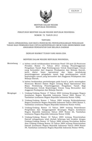 SALINAN




                             MENTERI DALAM NEGERI
                              REPUBLIK INDONESIA

            PERATURAN MENTERI DALAM NEGERI REPUBLIK INDONESIA
                             NOMOR 72 TAHUN 2012

                                      TENTANG
  BIAYA OPERASIONAL DAN BIAYA PENDUKUNG PENYELENGGARAAN PENGADAAN
TANAH BAGI PEMBANGUNAN UNTUK KEPENTINGAN UMUM YANG BERSUMBER DARI
               ANGGARAN PENDAPATAN DAN BELANJA DAERAH


                     DENGAN RAHMAT TUHAN YANG MAHA ESA


                  MENTERI DALAM NEGERI REPUBLIK INDONESIA,

Menimbang    :   a. bahwa untuk melaksanakan ketentuan Pasal 120 ayat (2) Peraturan
                    Presiden Nomor 71 Tahun 2012 tentang Penyelenggaraan
                    Pengadaan Tanah Bagi Pembangunan Untuk Kepentingan Umum
                    yang bersumber dari Angaran Pendapatan dan Belanja Daerah,
                    perlu   diatur  biaya  operasional  dan    biaya    pendukung
                    penyelenggaraan pengadaan tanah bagi pembangunan untuk
                    kepentingan umum yang bersumber dari Anggaran Pendapatan dan
                    Belanja Daerah.
                 b. bahwa berdasarkan pertimbangan pada huruf a, perlu menetapkan
                    Peraturan Menteri Dalam Negeri tentang Biaya Operasional Dan
                    Biaya Pendukung Penyelenggaraan Pengadaan Tanah Bagi
                    Pembangunan Untuk Kepentingan Umum Yang Bersumber dari
                    Anggaran Pendapatan dan Belanja Daerah.
Mengingat    : 1. Undang-Undang Nomor 17 Tahun 2003 tentang Keuangan Negara
                  (Lembaran Negara Republik Indonesia Tahun 2003 Nomor 47,
                  Tambahan Lembaran Negara Republik Indonesia Nomor 4286);
                 2. Undang-Undang Nomor 1 Tahun 2004 tentang Perbendaharaan
                    Negara (Lembaran Negara Republik Indonesia Tahun 2004 Nomor 5,
                    Tambahan Lembaran Negara Republik Indonesia Nomor 4355);
                 3. Undang-Undang     Nomor 15 Tahun 2004 tentang Pemeriksaan
                    Pengelolaan dan    Tanggungjawab Keuangan Negara (Lembaran
                    Negara Republik   Indonesia Tahun 2004 Nomor 66, Tambahan
                    Lembaran Negara   Republik Indonesia Nomor 4400)
                 4. Undang-Undang Nomor 32 Tahun 2004 tentang Pemerintahan
                    Daerah sebagaimana telah diubah beberapa kali terakhir dengan
                    Undang-Undang Nomor 12 Tahun 2008 tentang Perubahan Kedua
                    Atas Undang-Undang Nomor 32 Tahun 2004 tentang Pemerintahan
                    Daerah (Lembaran Negara Republik Indonesia Tahun 2008 Nomor
                    59, Tambahan Lembaran Negara Republik Indonesia Nomor 4844);
 