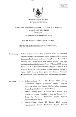 MENTERI DALAM NEGERI
REPUBLIK INDONESIA
PERATURAN MENTERI DALAM NEGERI REPUBLIK INDONESIA
NOMOR 110 TAHUN 2016
TENTANG
BADAN PERMUSYAWARATAN DESA
DENGAN RAHMAT TUHAN YANG MAHA ESA,
MENTERI DALAM NEGERI REPUBLIK INDONESIA,
Menimbang : bahwa untuk melaksanakan ketentuan Pasal 79 Peraturan
Pemerintah Republik Indonesia Nomor 43 Tahun 2014 tentang
Peraturan Pelaksanaan Undang-Undang Nomor 6 Tahun 2014
tentang Desa, sebagaimana telah diubah dengan Peraturan
Pemerintah Republik Indonesia Nomor 47 Tahun 2015 tentang
Perubahan atas Peraturan Pemerintah Nomor 43 Tahun 2014
tentang Peraturan Pelaksanaan Undang-Undang Nomor 6
Tahun 2014 tentang Desa, perlu menetapkan Peraturan
Menteri Dalam Negeri tentang Badan Permusyawaratan Desa;
Mengingat : 1. Undang-Undang Nomor 39 Tahun 2008 tentang
Kementerian Negara (Lembaran Negara Republik
Indonesia Tahun 2008 Nomor 166, Tambahan Lembaran
Negara Republik Indonesia Nomor 4916);
2. Undang-Undang Nomor 6 Tahun 2014 tentang Desa
(Lembaran Negara Republik Indonesia Tahun 2014
Nomor 7, Tambahan Lembaran Negara Republik
Indonesia Nomor 5495);
3. Undang-Undang Nomor 23 Tahun 2014 tentang
Pemerintahan Daerah (Lembaran Negara Republik
 