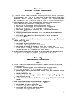 Bagian Kedua
Koordinator Pengelolaan Keuangan Daerah
Pasal 6
(1) Sekretaris daerah selaku koordinator pengelolaan keuangan daerah sebagaimana
dimaksud dalam Pasal 5 ayat (3) huruf a berkaitan dengan peran clan fungsinya dalam
membantu
kepala
daerah
menyusun
kebijakan
dan
mengkoordinasikan
penyelenggaraan urusan pemerintahan daerah termasuk pengelolaan keuangan daerah.
(2) Sekretaris daerah selaku koordinator pengelolaan keuangan daerah sebagaimana
dimaksud pada ayat (1) mempunyai tugas koordinasi di bidang:
a. penyusunan dan pelaksanaan kebijakan pengelolaan APBD;
b. penyusunan dan pelaksanaan kebijakan pengelolaan barang daerah;
c. penyusunan rancangan APBD dan rancangan perubahan APBD;
d. penyusunan Raperda APBD, perubahan APBD, dan pertanggungjawaban
pelaksanaan APBD;
e. tugas-tugas pejabat perencana daerah, PPKD, dan pejabat pengawas keuangan
daerah; dan
f. penyusunan laporan keuangan daerah dalam rangka pertanggungjawaban
pelaksanaan APBD.
(3) Selain mempunyai tugas koordinasi sebagaimana dimaksud pada ayat (2) sekretaris
daerah mempunyai tugas:
a. memimpin TAPD;
b. menyiapkan pedoman pelaksanaan APBD;
c. menyiapkan pedoman pengelolaan barang daerah;
d. memberikan persetujuan pengesahan DPA-SKPD/DPPA-SKPD; dan
e. melaksanakan tugas-tugas koordinasi pengelolaan keuangan daerah lainnya
berdasarkan kuasa yang dilimpahkan oleh kepala daerah.
(4) Koordinator pengelolaan keuangan daerah bertanggung jawab atas pelaksanaan tugas
sebagaimana dimaksud pada ayat (2) dan ayat (3) kepada kepala daerah.

Bagian Ketiga
Pejabat Pengelola Keuangan Daerah
Pasal 7
(1) Kepala SKPKD selaku PPKD sebagaimana dimaksud dalam Pasal 5 ayat (3) huruf b
mempunyai tugas:
a. menyusun dan melaksanakan kebijakan pengelolaan keuangan daerah;
b. menyusun rancangan APBD dan rancangan Perubahan APBD;
c. melaksanakan pemungutan pendapatan daerah yang telah ditetapkan dengan
Peraturan Daerah;
d. melaksanakan fungsi BUD;
e. menyusun laporan keuangan daerah dalam rangka pertanggungjawaban
pelaksanaan APBD; dan
f. melaksanakan tugas lainnya berdasarkan kuasa yang dilimpahkan oleh kepala
daerah.
(2) PPKD dalam melaksanakan fungsinya selaku BUD berwenang:
a. menyusun kebijakan dan pedoman pelaksanaan APBD;
b. mengesahkan DPA-SKPD/DPPA-SKPD;
c. melakukan pengendalian pelaksanaan APBD;
d. memberikan petunjuk teknis pelaksanaan sistem
penerimaan dan pengeluaran kas daerah;

10

 